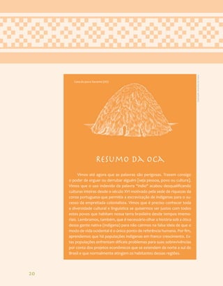 20
Resumo da Oca
Vimos até agora que as palavras são perigosas. Trazem consigo
o poder de erguer ou derrubar alguém [seja pessoa, povo ou cultura].
Vimos que o uso indevido da palavra "índio" acabou desqualificando
culturas inteiras desde o século XVI motivado pela sede de riquezas da
coroa portuguesa que permitia a escravização de indígenas para o su-
cesso da empreitada colonialista. Vimos que é preciso conhecer toda
a diversidade cultural e linguística se quisermos ser justos com todos
estes povos que habitam nossa terra brasileira desde tempos imemo-
riais. Lembramos, também, que é necessário olhar a história sob a ótica
dessa gente nativa (indígena) para não cairmos na falsa ideia de que o
modo de vida ocidental é o único ponto de referência humana. Por fim,
aprendemos que há populações indígenas em franco crescimento. Es-
tas populações enfrentam difíceis problemas para suas sobrevivências
por conta dos projetos econômicos que se estendem de norte a sul do
Brasil e que normalmente atingem os habitantes dessas regiões.
Casa do povo Xavante (Hö)
Ilustração:
Ana
Rita
da
Costa
 