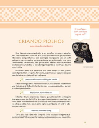 21
CRIANDO PIOLHOS
Uma das primeiras providências a ser tomada é começar a espalhar
para todo mundo essa novidade. Não precisamos nem dizer que seria bem
interessante compartilhar isso com os amigos. Você poderia criar um perfil
na internet para comunicar aos seus amigos e aos amigos deles esse novo
conhecimento. Fazendo isso verá que os levará a refletir sobre a realidade
brasileira como um todo e se perceberá participando da construção de uma
nova história.
Outra coisa é tentar se aprofundar mais sobre o tema e ouvir o que ou-
tros indígenas falam a respeito. Para tanto, sugerimos que faça uma pesquisa
na própria internet. Vejam alguns endereços:
www.danielmunduruku.blogspot.com.br
Este é um blog que traz interessantes textos para reflexão. Vale também
uma visita ao canal de Daniel Munduruku para ter acesso aos vídeos que por
lá estão disponibilizados.
http://www.indiosonline.net
Este site é de uma organização indígena que utiliza as redes sociais para
fazer valer sua versão da história. Seus organizadores vivem no nordeste bra-
sileiro e têm procurado interferir na realidade onde vivem oferecendo deba-
tes sobre questões muito atuais como a presença indígena em centros urba-
nos, por exemplo.
www.socioambiental.org
Talvez este seja o site mais completo sobre a questão indígena atual-
mente no Brasil. Vale acompanhar os documentos e registros que ele contém.
O que fazer
com isso que
agora sei?
sugestão de atividades
Cultura material Guarani.
Foto: Adriana Caminitti.
 