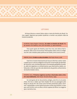 22
LEITURAS
Há boas leituras a serem feitas sobre o tema da história do Brasil. Va-
mos sugerir algumas que podem ajudá-los a montar sua própria visão da
história ocidental.
ALMEIDA, Maria Regina Celestino. Os índios na história do Brasil. Rio
de Janeiro: FGV Editora, 2010. (FGV de bolso, 15. Série História).
Para quem gosta de história, esse livro traz uma leitura fácil e
atraente. Nele você vai encontrar informações sobre como os indíge-
nas têm sido tratados pelas políticas de Estado, entre outros temas.
RIBEIRO, Berta. O índio na cultura brasileira. São Paulo: Revan, 2008.
Este livro é muito interessante por buscar informar o leitor sobre
o papel que as culturas indígenas exerceram na formação da identida-
de nacional, suas contribuições para a formatação geográfica brasilei-
ra, além de organizar os conhecimentos que estes povos detêm, en-
fatizando o fato de que eles são detentores de grande conhecimento
da biodiversidade nativa.
STADEN, Hans. Primeiros registros escritos e ilustrados sobre o Bra-
sil e seus habitantes. São Paulo: Terceiro Nome, 1999.
Se você gosta de ler documentos antigos, este livro é um prato
cheio. Ele traz o relato que Hans Staden fez de sua passagem pelo
Brasil no século XVI. Ele conta como foi feito prisioneiro pelos “terrí-
veis” tupinambás e como sobreviveu para contar essa história. É claro
que você irá lê-lo com os olhos críticos capazes de filtrar os exageros
que a narrativa traz.
 