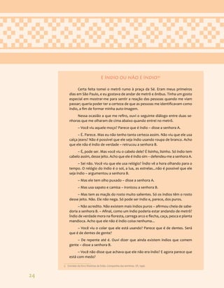 24
É ÍNDIO OU NÃO É ÍNDIO?5
Certa feita tomei o metrô rumo à praça da Sé. Eram meus primeiros
dias em São Paulo, e eu gostava de andar de metrô e ônibus. Tinha um gosto
especial em mostrar-me para sentir a reação das pessoas quando me viam
passar; queria poder ter a certeza de que as pessoas me identificavam como
índio, a fim de formar minha auto-imagem.
Nessa ocasião a que me refiro, ouvi o seguinte diálogo entre duas se-
nhoras que me olharam de cima abaixo quando entrei no metrô.
– Você viu aquele moço? Parece que é índio – disse a senhora A.
– É. Parece. Mas eu não tenho tanta certeza assim. Não viu que ele usa
calça jeans? Não é possível que ele seja índio usando roupa de branco. Acho
que ele não é índio de verdade – retrucou a senhora B.
– É, pode ser. Mas você viu o cabelo dele? É lisinho, lisinho. Só índio tem
cabelo assim, desse jeito. Acho que ele é índio sim – defendeu-me a senhora A.
– Sei não. Você viu que ele usa relógio? Índio vê a hora olhando para o
tempo. O relógio do índio é o sol, a lua, as estrelas...não é possível que ele
seja índio – argumentou a senhora B.
– Mas ele tem olho puxado – disse a senhora A.
– Mas usa sapato e camisa – ironizou a senhora B.
– Mas tem as maçãs do rosto muito salientes. Só os índios têm o rosto
desse jeito. Não. Ele não nega. Só pode ser índio e, parece, dos puros.
– Não acredito. Não existem mais índios puros – afirmou cheia de sabe-
doria a senhora B. – Afinal, como um índio poderia estar andando de metrô?
Índio de verdade mora na floresta, carrega arco e flecha, caça, pesca e planta
mandioca. Acho que ele não é índio coisa nenhuma...
– Você viu o colar que ele está usando? Parece que é de dentes. Será
que é de dentes de gente?
– De repente até é. Ouvi dizer que ainda existem índios que comem
gente – disse a senhora B.
– Você não disse que achava que ele não era índio? E agora parece que
está com medo?
5 Extraído do livro Histórias de Índio. Companhia das letrinhas. SP, 1996.
 
