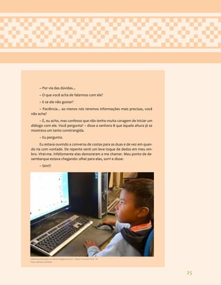 25
– Por via das dúvidas...
– O que você acha de falarmos com ele?
– E se ele não gostar?
– Paciência... ao menos nós teremos informações mais precisas, você
não acha?
– É, eu acho, mas confesso que não tenho muita coragem de iniciar um
diálogo com ele. Você pergunta? – disse a senhora B que àquela altura já se
mostrava um tanto constrangida.
– Eu pergunto.
Eu estava ouvindo a conversa de costas para as duas e de vez em quan-
do ria com vontade. De repente senti um leve toque de dedos em meu om-
bro. Virei-me. Infelizmente elas demoraram a me chamar. Meu ponto de de-
sembarque estava chegando: olhei para elas, sorri e disse:
– Sim!!!
Centro de Educação e Cultura Indígena (CECI) - Aldeia Tenondé Porã - SP.
Foto: Adriana Caminitti
 