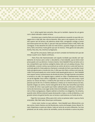 30
Eu ri. Achei aquilo bem estranho. Meu pai riu também. Apenas fez um gesto
com o dedo indicador colado na boca.
– Acontece que o menino Rairu era muito poderoso e quando viu que não con-
seguia tirar a mão dali, deu vida ao desenho. Mas, para o seu espanto, em vez de o
tatu querer sair do buraco, ele adentrou ainda mais, carregando consigo o jovem
que estava preso em seu rabo. E, que por mais que tentasse soltar a mão, Rairu não
conseguia. O tatu-desenho foi cada vez mais fundo e, quando chegou ao centro da
terra, Rairu encontrou muita gente que por lá morava. Tinha gente de todo jeito:
bonita, feia, boa, má, ranzinza e preguiçosa.
Meu pai fez uma pausa. Sabia que um bom contador de histórias tem que dar
tempo a quem ouve. Depois continuou.
– Rairu ficou tão impressionado com aquela novidade que decidiu sair rapi-
damente do buraco para contar a descoberta a Karú-Sakaibê, que já devia estar
preocupado com sua demora. E estava mesmo. Karú-Sakaibê irritou-se tanto com o
seu companheiro que resolveu castigá-lo; bateu nele com um pedaço de pau. Para
se defender, o jovem contou sua aventura ao centro da terra e como ele havia en-
contrado gente lá. Estas palavras chamaram a atenção de Karú, que decidiu trazer
toda esta gente para o mundo de cima. E olhe que nem Rairu contava com essa de-
cisão! Ficou preocupado em como trariam toda aquela gente para cá. Karú-Sakaibê
nem sequer tomou conhecimento da dúvida do jovem, foi logo fazendo uma pelota
e enrolou-a na mão. Em seguida jogou a pelota no chão e imediatamente nasceu
um pé de algodão. Karú colheu o algodão e, com suas fibras, fez uma corda, a qual
passou na cintura de Rairu, e ordenou-lhe que fosse ao centro da terra buscar as
pessoas que lá ele vira. O menino obedeceu e meteu-se no mesmo buraco do tatu.
Quando chegou ao centro, reuniu toda gente de lá, falou das maravilhas que havia
no mundo de cima e que queria que todos subissem pela corda para conhecê-lo.
Como ele mencionou o seu lugar sendo cheio de facilidades, os primeiros a subir fo-
ram os feios e preguiçosos. Depois subiram os bonitos e os elegantes. No entanto,
quando estes últimos estavam quase alcançando o topo, a corda arrebentou, e um
grande número de gente bonita caiu no buraco e permaneceu no fundo da terra.
Papai fez nova pausa. Olhou para mim como se quisesse saber o que eu havia
entendido. Não falei nada. Deixei que continuasse.
– Como eram muitos os que subiram, Karú-Sakaibê quis diferenciá-los uns
dos outros. Assim chamou uns de Munduruku, outros de Kayapó, Arara, Mawé, Pa-
nará, Wapichana e assim por diante. Cada um seria de um povo diferente. Fez isso
pintando uns de verde, outros de vermelho, outros de amarelo e outros de preto.
30
 