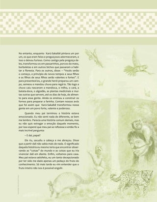 31
No entanto, enquanto Karú-Sakaibê pintava um por
um, os que eram feios e preguiçosos adormeceram, e
isso o deixou furioso. Como castigo pela preguiça de-
les, transformou-os em passarinhos, porcos-do-mato,
borboletas e em outros bichos que passaram a habi-
tar a floresta. Para os outros, disse: – “Vocês serão
o começo, o princípio de novos tempos e seus filhos
e os filhos de seus filhos serão valentes e fortes”. E
para presenteá-los, o grande herói preparou um cam-
po, semeou e mandou chuva para regá-lo. Tão logo a
chuva caiu nasceram a mandioca, o milho, o cará, a
batata-doce, o algodão, as plantas medicinais e mui-
tas outras que servem, até os dias de hoje, de alimen-
to para essa gente. Ainda os ensinou a construir os
fornos para preparar a farinha. Contam nossos avós
que foi assim que Karú-Sakaibê transformou nossa
gente em um povo forte, valente e poderoso.
Quando meu pai terminou a história estava
emocionado. Eu não senti nada de diferente, se bem
me lembro. Parecia uma história comum demais, mas
eu não quis estragar a emoção daquele momento,
por isso esperei que meu pai se refizesse e então fiz a
mais incrível pergunta:
– E daí, papai?
Ele riu, sacudiu a cabeça e me abraçou. Disse
que a partir dali não sabia mais de nada. O significado
daquela história eu mesmo teria que encontrar obser-
vando as “coisas” do mundo e as coisas que eu iria
vivenciar dali em diante. Enfim, voltamos para casa.
Meu pai estava satisfeito, eu um tanto decepcionado
por ter sido me dado apenas um pedaço do fruto do
conhecimento. Só mais tarde eu vim entender que o
fruto inteiro não nos é possível engolir.
31
Ilustração:
Ana
Rita
da
Costa
 