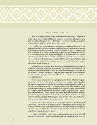 32
CONTE OUTRA, VOVÓ!
Minha vida na aldeia sempre foi um constante aprendizado. Desde a hora de acor-
dar até o adormecer somos inseridos numa constante e envolvente ação que nos reme-
te às necessidades básicas de sobrevivência. Sobra pouco tempo para buscar respostas
que, quase sempre, desejamos que estejam fora de nós.
A verdade é que a história que meu pai contou – e para a qual não me deu expli-
cação alguma – ficou dentro de mim querendo brotar como se ele tivesse jogado uma
semente que precisasse ser cuidada. Sementes precisam de silêncio. Meu pai silen-
ciou. Eu também. Mais uma vez me senti jogado no vazio de minha história. Embora
eu já soubesse que havia uma diversidade de gente no mundo e que todos tivemos
um começo semelhante, pouco eu sabia sobre aqueles outros povos que foram, se-
gundo a história, um único povo que viveu sob a terra e que fora separado por graça
e obra de um ser criador. O que me importunavam eram as dúvidas que me surgiam
sobre o lugar embaixo da terra.
Confesso que conversei por horas com os seres invisíveis da floresta. Andava de
um lado para outro me esforçando para entender a história da origem dos povos. Per-
guntei para a árvore mais velha da aldeia. Ela silenciou. Perguntei para o igarapé, avô
que atravessa o mundo. Ele silenciou. Perguntei para a Mãe-Terra. Ela nada explicou.
Todos queriam me dizer algo com aquele silêncio, mas eu nada ouvia, nada entendia e
isso me desesperava.
Um dia estava sentado à beira do igarapé enquanto minha mãe batia roupa em
companhia de vovó. "Trabalho duro", pensei. Em tempos antigos meus antepassados
não usavam roupas tecidas de algodão. As roupas eram quase invisíveis porque o corpo
não tinha vergonha de se mostrar. A vergonha estava em não saber obedecer a tradi-
ção que alimentava o corpo, a mente e o espírito. O corpo era apenas um instrumento
que carregava em si as necessidades de alimento, de gozo, de guerra e lazer. O corpo é
um adereço necessário à alma. E digo isso porque em tempos antigos os antepassados
não usavam roupas e se sentiam perfeitamente vestidos. Nos meus tempos de criança
minha mãe tinha outra obrigação trazida pelo (des)encontro entre culturas diferentes:
ela tinha que lavar as roupas que usávamos. E era um trabalho duro.
Era nisso que pensava quando minha avó se acocorou ao meu lado. Seu corpo já
estava tatuado pelas marcas do tempo, mas seus cabelos guardavam uma dignidade
muito mística e seus olhos revelavam mistérios que a noite do tempo teimava escon-
der. Ela me olhou com tamanho carinho que eu precisei afirmar minhas mãos no chão
para não cair para trás. Depois me disse:
– A gente não sabe de onde vieram todas essas coisas que a gente não pode
pegar, como o brilho do sol, a correnteza das águas, a direção do vento. A gente não
32
 