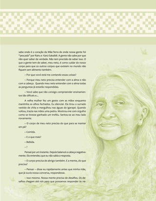 33
sabe onde é o coração da Mãe-Terra de onde nossa gente foi
“pescada” por Rairu e Karú-Sakaibê. A gente não sabe por que
não quer saber de verdade. Não tem precisão de saber isso. O
que a gente tem de saber, meu neto, é como cuidar do nosso
corpo para que os outros corpos que existem no mundo não
fiquem sem alimento também.
– Por que vovó está me contando essas coisas?
– Porque meu neto precisa entender com a alma e não
com a cabeça. Quando meu neto entender com a alma todas
as perguntas já estarão respondidas.
– Vovó sabe que não consigo compreender ensinamen-
tos tão difíceis e...
A velha mulher fez um gesto com as mãos enquanto
mantinha os olhos fechados. Eu silenciei. Ela tirou o surrado
vestido de chita e mergulhou nas águas do igarapé. Quando
voltou, trazia nas mãos uma pedra. Mostrou-me com orgulho
como se tivesse ganhado um troféu. Sentou-se ao meu lado
novamente.
– O corpo de meu neto precisa do que para se manter
em pé?
– Comida.
– E o que mais?
– Bebida.
– ?
Pensei por um instante. Depois balancei a cabeça negativa-
mente. Ela entendeu que eu não sabia a resposta.
– O corpo precisa de abrigo também. E a mente, do que
precisa?
– Pensar – disse eu rapidamente antes que minha mãe,
que já ouvia nossa conversa, respondesse.
– Isso mesmo. Nossa mente precisa de desafios. Os de-
safios chegam até nós para que possamos responder às ne-
33
Ilustração:
Ana
Rita
da
Costa
 