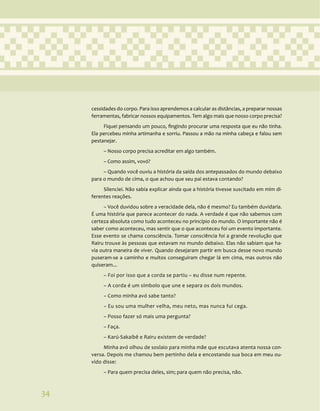 34
cessidades do corpo. Para isso aprendemos a calcular as distâncias, a preparar nossas
ferramentas, fabricar nossos equipamentos. Tem algo mais que nosso corpo precisa?
Fiquei pensando um pouco, fingindo procurar uma resposta que eu não tinha.
Ela percebeu minha artimanha e sorriu. Passou a mão na minha cabeça e falou sem
pestanejar.
– Nosso corpo precisa acreditar em algo também.
– Como assim, vovó?
– Quando você ouviu a história da saída dos antepassados do mundo debaixo
para o mundo de cima, o que achou que seu pai estava contando?
Silenciei. Não sabia explicar ainda que a história tivesse suscitado em mim di-
ferentes reações.
– Você duvidou sobre a veracidade dela, não é mesmo? Eu também duvidaria.
É uma história que parece acontecer do nada. A verdade é que não sabemos com
certeza absoluta como tudo aconteceu no princípio do mundo. O importante não é
saber como aconteceu, mas sentir que o que aconteceu foi um evento importante.
Esse evento se chama consciência. Tomar consciência foi a grande revolução que
Rairu trouxe às pessoas que estavam no mundo debaixo. Elas não sabiam que ha-
via outra maneira de viver. Quando desejaram partir em busca desse novo mundo
puseram-se a caminho e muitos conseguiram chegar lá em cima, mas outros não
quiseram...
– Foi por isso que a corda se partiu – eu disse num repente.
– A corda é um símbolo que une e separa os dois mundos.
– Como minha avó sabe tanto?
– Eu sou uma mulher velha, meu neto, mas nunca fui cega.
– Posso fazer só mais uma pergunta?
– Faça.
– Karú-Sakaibê e Rairu existem de verdade?
Minha avó olhou de soslaio para minha mãe que escutava atenta nossa con-
versa. Depois me chamou bem pertinho dela e encostando sua boca em meu ou-
vido disse:
– Para quem precisa deles, sim; para quem não precisa, não.
34
 