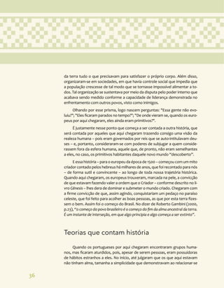 36
da terra tudo o que precisavam para satisfazer o próprio corpo. Além disso,
organizaram-se em sociedades, em que havia controle social que impedia que
a população crescesse de tal modo que se tornasse impossível alimentar a to-
dos. Tal organização se sustentava por meio da disputa pelo poder interno que
acabava sendo medido conforme a capacidade de liderança demonstrada no
enfrentamento com outros povos, visto como inimigos.
Olhando por esse prisma, logo nascem perguntas: "Essa gente não evo-
luiu?"; "Eles ficaram parados no tempo?"; "De onde vieram se, quando os euro-
peus por aqui chegaram, eles ainda eram primitivos?".
É justamente nesse ponto que começa a ser contada a outra história, que
será contada por aqueles que aqui chegaram trazendo consigo uma visão da
realeza humana – pois eram governados por reis que se auto-intitulavam deu-
ses – e, portanto, consideraram-se com poderes de subjugar a quem conside-
rassem fora da esfera humana, aquele que, de pronto, não eram semelhantes
a eles, no caso, os primitivos habitantes daquele novo mundo “descoberto”.
E essa história – para o europeu da época de 1500 – começou com um mito
criador contado pelos hebreus há milhares de anos, que foi recontado para nós
– de forma sutil e convincente – ao longo de toda nossa trajetória histórica.
Quando aqui chegaram, os europeus trouxeram, marcada na pele, a convicção
de que estavam fazendo valer a ordem que o Criador – conforme descrito no li-
vro Gênesis – lhes dera de dominar e submeter o mundo criado. Chegaram com
a firme convicção de que, assim agindo, conquistariam um pedaço no paraíso
celeste, que foi feito para acolher as boas pessoas, as que por esta terra fizes-
sem o bem. Assim foi o começo do Brasil. No dizer de Roberto Gambini (2000,
p.23), “o começo do povo brasileiro é o começo do fim da alma ancestral da terra.
É um instante de interseção, em que algo principia e algo começa a ser extinto”.
Teorias que contam história
Quando os portugueses por aqui chegaram encontraram grupos huma-
nos, mas ficaram aturdidos, pois, apesar de serem pessoas, eram possuidoras
de hábitos estranhos a eles. No início, até julgaram que os que aqui estavam
não tinham alma, tamanha a simplicidade que demonstravam ao relacionar-se
 