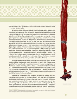 37
com a natureza. Sim, eles estavam mais próximos da natureza do que da cultu-
ra por eles representada.
As pesquisas arqueológicas7
datam que a espécie humana apareceu no
planeta a cerca de 130 mil anos atrás. E sua origem comum é a África. Durante
muitos milhares de anos permaneceram naquela mesma região sem nunca sair
dali. Somente há 50 mil anos é que resolveram buscar outros recantos e se es-
palhar pelo resto do planeta. As pesquisas garantem que estes humanos cami-
nharam por milhares de anos até chegarem ao Oriente Médio e ali permanece-
ram por mais alguns milhares de anos até que, mais uma vez, decidiram seguir
em frente. Alguns indivíduos foram para o oeste e ocuparam a região onde fica
a Europa; outros seguiram para o leste onde encontraram a Ásia, dando origem
à população asiática. Os habitantes das Américas são descendentes dessa leva
que rumou para o leste. Essa nova onda migratória é datada entre 15 e 20 mil
anos atrás, e pesquisas mais recentes, como a da arqueóloga brasileira Niede
Guidon, garantem que a presença humana em terras brasileiras é anterior a 10
mil anos. Na verdade, essa presença chega há 12 mil anos, levando em consi-
deração o achado da ossada de uma mulher que ficou conhecida como Luzia e
que trazia aspectos físicos muito parecidos com os dos africanos.
A teoria mais aceita hoje, sobre o povoamento das nossas terras, portan-
to, é a asiática. Segundo ela, houve um tempo em que a Ásia viveu uma era
glacial e levas sucessivas de mongóis atravessaram uma ponte de gelo que se
formou no Estreito de Bering, entre o Alasca e a Sibéria, rumando para a Amé-
rica, onde foram se instalando; alguns desceram pelo litoral do Pacífico e for-
maram civilizações denominadas astecas, maias e incas. E segundo essa teoria,
atravessando a Colômbia, o Peru e a Bolívia, grupos de pessoas adentraram no
território, hoje conhecido como Brasil.
Foram esses habitantes que os europeus encontraram vivendo uma vida
completamente diferente da experienciada por eles, que se organizaram em
sociedades complexas, com estrutura piramidal. Esse era o modelo político-so-
cial que os europeus conheciam e, por isso, não foi pequeno o espanto que
sofreram quando perceberam que havia aqui, na terra brasilis, populações in-
teiras que teimavam viver em um modelo totalmente diferente. E porque es-
tavam acostumados a uma sociedade estratificada – reis, nobres, clero e povo
7 Sobre as pesquisas arqueológicas sugiro a leitura do livro “Índios do Brasil”, de Júlio Cezar Melatti. Nele, o autor apre-
senta vários dados científicos que corroboram essa nossa afirmação.
Cultura material Guarani.
Foto: Adriana Caminitti.
 