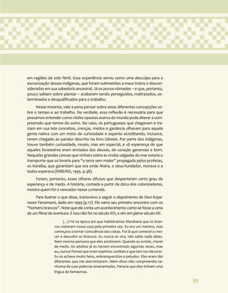 39
em regiões de solo fértil. Essa experiência serviu como uma desculpa para a
escravização desses indígenas, que foram submetidos a maus tratos e descon-
siderados em sua sabedoria ancestral. Já os povos nômades – e que, portanto,
pouco sabiam sobre plantar – acabaram sendo perseguidos, maltratados, ex-
terminados e desqualificados para o trabalho.
Nesse instante, vale a pena pensar sobre estas diferentes concepções so-
bre o tempo e ao trabalho. Na verdade, essa reflexão é necessária para que
possamos entender como visões opostas acerca do mundo pode alterar a com-
preensão que temos do outro. No caso, os portugueses que chegavam e tra-
ziam em sua teia conceitos, crenças, medos e ganância olhavam para aquela
gente nativa com um misto de curiosidade e espanto acreditando, inclusive,
terem chegado ao paraíso descrito no livro Gênesis. Por parte dos indígenas,
houve também curiosidade, receio, mas em especial, a vã esperança de que
aqueles forasteiros eram enviados dos deuses, de coração generoso e bom.
Naquelas grandes canoas que vinham sobre as ondas salgadas do mar estaria o
transporte que os levaria para “a terra sem males” propagada pelos profetas,
os Karaíba, que garantiam que era onde Maíra, o deus-fundador, morava e a
todos esperava (RIBEIRO, 1995. p.38).
Foram, portanto, esses olhares difusos que despertaram certo grau de
esperança e de medo. A história, contada a partir da ótica dos colonizadores,
mostra quem foi o vencedor nessa contenda.
Para ilustrar o que disse, transcrevo a seguir o depoimento de Davi Kope-
nawa Yanomami, dado em 1999 (p.17). Ele narra seu primeiro encontro com os
“homens brancos”. Note que ele conta um acontecimento como se fosse a cena
de um filme de aventura. E isso não foi no século XVI, e sim em pleno século XX:
(...) Foi na época em que habitávamos Marakana que os bran-
cos visitaram nossa casa pela primeira vez. Eu era um menino, mas
começava a tomar consciência das coisas. Foi lá que comecei a cres-
cer e descobri os brancos. Eu nunca os vira, não sabia nada deles.
Nem mesmo pensava que eles existissem. Quando os avistei, chorei
de medo. Os adultos já os haviam encontrado algumas vezes, mas
eu, nunca! Pensei que eram espíritos canibais e que iam nos devorar.
Eu os achava muito feios, enbranquecidos e peludos. Eles eram tão
diferentes que me aterrorizaram. Além disso não compreendia ne-
nhuma de suas palavras emaranhadas. Parecia que eles tinham uma
língua de fantasmas.
 