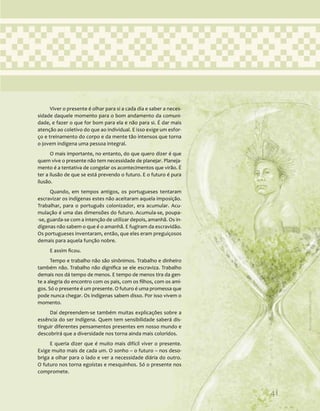 41
Viver o presente é olhar para si a cada dia e saber a neces-
sidade daquele momento para o bom andamento da comuni-
dade, e fazer o que for bom para ela e não para si. É dar mais
atenção ao coletivo do que ao individual. E isso exige um esfor-
ço e treinamento do corpo e da mente tão intensos que torna
o jovem indígena uma pessoa integral.
O mais importante, no entanto, do que quero dizer é que
quem vive o presente não tem necessidade de planejar. Planeja-
mento é a tentativa de congelar os acontecimentos que virão. É
ter a ilusão de que se está prevendo o futuro. E o futuro é pura
ilusão.
Quando, em tempos antigos, os portugueses tentaram
escravizar os indígenas estes não aceitaram aquela imposição.
Trabalhar, para o português colonizador, era acumular. Acu-
mulação é uma das dimensões do futuro. Acumula-se, poupa-
-se, guarda-se com a intenção de utilizar depois, amanhã. Os in-
dígenas não sabem o que é o amanhã. E fugiram da escravidão.
Os portugueses inventaram, então, que eles eram preguiçosos
demais para aquela função nobre.
E assim ficou.
Tempo e trabalho não são sinônimos. Trabalho e dinheiro
também não. Trabalho não dignifica se ele escraviza. Trabalho
demais nos dá tempo de menos. E tempo de menos tira da gen-
te a alegria do encontro com os pais, com os filhos, com os ami-
gos. Só o presente é um presente. O futuro é uma promessa que
pode nunca chegar. Os indígenas sabem disso. Por isso vivem o
momento.
Daí depreendem-se também muitas explicações sobre a
essência do ser indígena. Quem tem sensibilidade saberá dis-
tinguir diferentes pensamentos presentes em nosso mundo e
descobrirá que a diversidade nos torna ainda mais coloridos.
E queria dizer que é muito mais difícil viver o presente.
Exige muito mais de cada um. O sonho – o futuro – nos deso-
briga a olhar para o lado e ver a necessidade diária do outro.
O futuro nos torna egoístas e mesquinhos. Só o presente nos
compromete.
41
Ilustração:
Ana
Rita
da
Costa
 