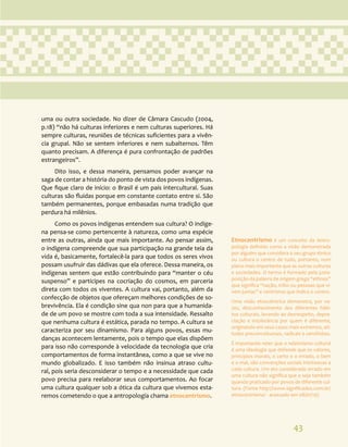43
Etnocentrismo é um conceito da Antro-
pologia definido como a visão demonstrada
por alguém que considera o seu grupo étnico
ou cultura o centro de tudo, portanto, num
plano mais importante que as outras culturas
e sociedades. O termo é formado pela justa-
posição da palavra de origem grega “ethnos”
que significa “nação, tribo ou pessoas que vi-
vem juntas” e centrismo que indica o centro.
Uma visão etnocêntrica demonstra, por ve-
zes, desconhecimento dos diferentes hábi-
tos culturais, levando ao desrespeito, depre-
ciação e intolerância por quem é diferente,
originando em seus casos mais extremos, ati-
tudes preconceituosas, radicais e xenófobas.
É importante reter que o relativismo cultural
é uma ideologia que defende que os valores,
princípios morais, o certo e o errado, o bem
e o mal, são convenções sociais intrínsecas a
cada cultura. Um ato considerado errado em
uma cultura não significa que o seja também
quando praticado por povos de diferente cul-
tura. (Fonte http://www.significados.com.br/
etnocentrismo/ - acessado em 08/01/19)
uma ou outra sociedade. No dizer de Câmara Cascudo (2004,
p.18) “não há culturas inferiores e nem culturas superiores. Há
sempre culturas, reuniões de técnicas suficientes para a vivên-
cia grupal. Não se sentem inferiores e nem subalternos. Têm
quanto precisam. A diferença é pura confrontação de padrões
estrangeiros”.
Dito isso, e dessa maneira, pensamos poder avançar na
saga de contar a história do ponto de vista dos povos indígenas.
Que fique claro de início: o Brasil é um país intercultural. Suas
culturas são fluidas porque em constante contato entre si. São
também permanentes, porque embasadas numa tradição que
perdura há milênios.
Como os povos indígenas entendem sua cultura? O indíge-
na pensa-se como pertencente à natureza, como uma espécie
entre as outras, ainda que mais importante. Ao pensar assim,
o indígena compreende que sua participação na grande teia da
vida é, basicamente, fortalecê-la para que todos os seres vivos
possam usufruir das dádivas que ela oferece. Dessa maneira, os
indígenas sentem que estão contribuindo para “manter o céu
suspenso” e partícipes na cocriação do cosmos, em parceria
direta com todos os viventes. A cultura vai, portanto, além da
confecção de objetos que ofereçam melhores condições de so-
brevivência. Ela é condição sine qua non para que a humanida-
de de um povo se mostre com toda a sua intensidade. Ressalto
que nenhuma cultura é estática, parada no tempo. A cultura se
caracteriza por seu dinamismo. Para alguns povos, essas mu-
danças acontecem lentamente, pois o tempo que elas dispõem
para isso não corresponde à velocidade da tecnologia que cria
comportamentos de forma instantânea, como a que se vive no
mundo globalizado. E isso também não insinua atraso cultu-
ral, pois seria desconsiderar o tempo e a necessidade que cada
povo precisa para reelaborar seus comportamentos. Ao focar
uma cultura qualquer sob a ótica da cultura que vivemos esta-
remos cometendo o que a antropologia chama etnocentrismo.
 