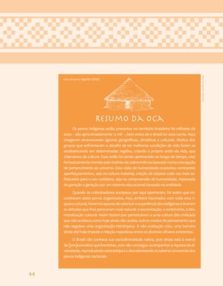 44
Resumo da Oca
Os povos indígenas estão presentes no território brasileiro há milhares de
anos – são aproximadamente 12 mil –, bem antes de o Brasil ter esse nome. Aqui
chegaram atravessando agruras geográficas, climáticas e culturais. Muitos dos
grupos que enfrentaram o desafio de ter melhores condições de vida foram se
estabelecendo em determinadas regiões, criando o próprio estilo de vida, que
chamamos de cultura. Esse estilo foi sendo aprimorado ao longo do tempo, mas
foibasicamentemovidopeloinstintodesobrevivênciabaseadonumaconcepção
de pertencimento ao universo. Essa visão de humanidade ocasionou constantes
aperfeiçoamentos, seja na cultura material, criação de objetos cada vez mais so-
fisticados para o uso cotidiano, seja na compreensão de humanidade, repassada
de geração a geração por um sistema educacional baseado na oralidade.
Quando os colonizadores europeus por aqui aportaram, foi assim que en-
contraram estes povos organizados, mas, embora fascinados com toda essa ri-
quezacultural,foramincapazesdevalorizaraexperiênciadosindígenasetiveram
as atitudes que lhes pareceram mais natural: a escravização, o extermínio, a des-
moralização cultural. Assim faziam por pertencerem a uma cultura dita civilizada
que não aceitava como hoje ainda não aceita, outros modos de pensamento que
não seguisse uma organização hierárquica. A não aceitação criou uma barreira
ainda até hoje impede a relação respeitosa entre os diversos olhares existentes.
O Brasil não conhece sua sociodiversidade nativa, pois ainda está à mercê
de [pre]conceitos quinhentistas, pois não consegue acompanhar a riqueza da di-
versidade,reproduzindoestereótiposedesvalorizandoossaberesancestraisdos
povos indígenas nacionais.
Casa do povo Ingarikó (Ëktë)
Ilustração:
Ana
Rita
da
Costa
 