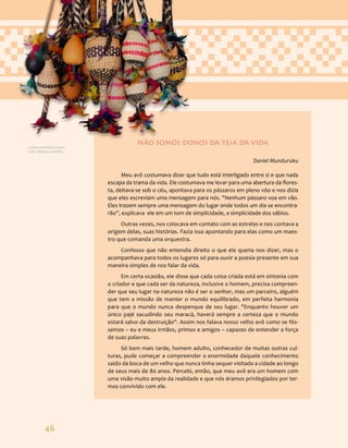 46
NÃO SOMOS DONOS DA TEIA DA VIDA
Daniel Munduruku
Meu avô costumava dizer que tudo está interligado entre si e que nada
escapa da trama da vida. Ele costumava me levar para uma abertura da flores-
ta, deitava-se sob o céu, apontava para os pássaros em pleno vôo e nos dizia
que eles escreviam uma mensagem para nós. "Nenhum pássaro voa em vão.
Eles trazem sempre uma mensagem do lugar onde todos um dia se encontra-
rão”, explicava ele em um tom de simplicidade, a simplicidade dos sábios.
Outras vezes, nos colocava em contato com as estrelas e nos contava a
origem delas, suas histórias. Fazia isso apontando para elas como um maes-
tro que comanda uma orquestra.
Confesso que não entendia direito o que ele queria nos dizer, mas o
acompanhava para todos os lugares só para ouvir a poesia presente em sua
maneira simples de nos falar da vida.
Em certa ocasião, ele disse que cada coisa criada está em sintonia com
o criador e que cada ser da natureza, inclusive o homem, precisa compreen-
der que seu lugar na natureza não é ser o senhor, mas um parceiro, alguém
que tem a missão de manter o mundo equilibrado, em perfeita harmonia
para que o mundo nunca despenque de seu lugar. "Enquanto houver um
único pajé sacudindo seu maracá, haverá sempre a certeza que o mundo
estará salvo da destruição". Assim nos falava nosso velho avô como se fôs-
semos – eu e meus irmãos, primos e amigos – capazes de entender a força
de suas palavras.
Só bem mais tarde, homem adulto, conhecedor de muitas outras cul-
turas, pude começar a compreender a enormidade daquele conhecimento
saído da boca de um velho que nunca tinha sequer visitado a cidade ao longo
de seus mais de 80 anos. Percebi, então, que meu avô era um homem com
uma visão muito ampla da realidade e que nós éramos privilegiados por ter-
mos convivido com ele.
Cultura material Guarani.
Foto: Adriana Caminitti.
 