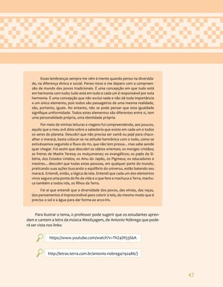 47
Essas lembranças sempre me vêm à mente quando penso na diversida-
de, na diferença étnica e social. Penso nisso e me deparo com a compreen-
são de mundo dos povos tradicionais. É uma concepção em que tudo está
em harmonia com tudo; tudo está em tudo e cada um é responsável por esta
harmonia. É uma concepção que não exclui nada e não dá toda importância
a um único elemento, pois todos são passageiros de uma mesma realidade,
são, portanto, iguais. No entanto, não se pode pensar que esta igualdade
signifique uniformidade. Todos estes elementos são diferentes entre si, tem
uma personalidade própria, uma identidade própria.
Por meio de minhas leituras e viagens fui compreendendo, aos poucos,
aquilo que o meu avô dizia sobre a sabedoria que existe em cada um e todos
os seres do planeta. Descobri que não precisa ser xamã ou pajé para chaco-
alhar o maracá, basta colocar-se na atitude harmônica com o todo, como se
estivéssemos seguindo o fluxo do rio, que não tem pressa... mas sabe aonde
quer chegar. Foi assim que descobri os sábios orientais; os monges cristãos;
as freiras de Madre Teresa; os mulçumanos; os evangélicos; os pajés da Si-
béria, dos Estados Unidos; os Ainu do Japão, os Pigmeus; os educadores e
mestres... descobri que todas estas pessoas, em qualquer parte do mundo,
praticando suas ações buscando o equilíbrio do universo, estão batendo seu
maracá. Entendi, então, a lógica da teia. Entendi que cada um dos elementos
vivos segura uma ponta do fio da vida e o que fere e machuca a Terra, machu-
ca também a todos nós, os filhos da Terra.
Foi aí que entendi que a diversidade dos povos, das etnias, das raças,
dos pensamentos é imprescindível para colorir a teia, do mesmo modo que é
preciso o sol e a água para dar forma ao arco-íris.
Para ilustrar o tema, o professor pode sugerir que os estudantes apren-
dam e cantem a letra da música Mestiçagem, de Antonio Nóbrega que pode-
rá ser vista nos links:
https://www.youtube.com/watch?v=ThZ4Df33S6A
http://letras.terra.com.br/antonio-nobrega/192486/)
 