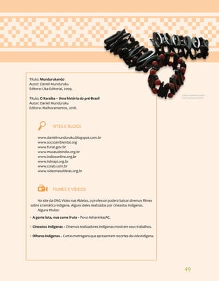 49
Título: Mundurukando
Autor: Daniel Munduruku
Editora: Uka Editorial, 2009.
Título: O Karaíba – Uma história do pré-Brasil
Autor: Daniel Munduruku
Editora: Melhoramentos, 2018.
		 SITES E BLOGS
www.danielmunduruku.blogspot.com.br
www.socioambiental.org
www.funai.gov.br
www.museudoindio.org.br
www.indiosonline.org.br
www.inbrapi.org.br
www.coiab.com.br
www.videonasaldeias.org,br
		 FILMES E VÍDEOS
No site da ONG Vídeo nas Aldeias, o professor poderá baixar diversos filmes
sobre a temática indígena. Alguns deles realizados por cineastas indígenas.
Alguns títulos:
• A gente luta, mas come fruta – Povo Ashaninka/AC.
• Cineastas Indígenas – Diversos realizadores indígenas mostram seus trabalhos.
• Olhares indígenas – Curtas metragens que apresentam recortes da vida indígena.
Cultura material Guarani.
Foto: Adriana Caminitti.
 