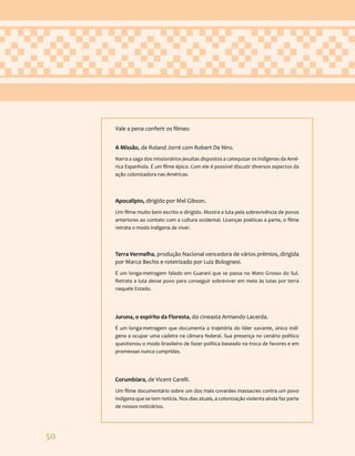 50
Vale a pena conferir os filmes:
A Missão, de Roland Jorré com Robert De Niro.
Narra a saga dos missionários jesuítas dispostos a catequizar os indígenas da Amé-
rica Espanhola. É um filme épico. Com ele é possível discutir diversos aspectos da
ação colonizadora nas Américas.
Apocalipto, dirigido por Mel Gibson.
Um filme muito bem escrito e dirigido. Mostra a luta pela sobrevivência de povos
anteriores ao contato com a cultura ocidental. Licenças poéticas a parte, o filme
retrata o modo indígena de viver.
Terra Vermelha, produção Nacional vencedora de vários prêmios, dirigida
por Marco Bechis e roteirizado por Luiz Bolognesi.
É um longa-metragem falado em Guarani que se passa no Mato Grosso do Sul.
Retrata a luta desse povo para conseguir sobreviver em meio às lutas por terra
naquele Estado.
Juruna, o espírito da Floresta, do cineasta Armando Lacerda.
É um longa-metragem que documenta a trajetória do líder xavante, único indí-
gena a ocupar uma cadeira na câmara federal. Sua presença no cenário político
questionou o modo brasileiro de fazer política baseado na troca de favores e em
promessas nunca cumpridas.
Corumbiara, de Vicent Carelli.
Um filme documentário sobre um dos mais covardes massacres contra um povo
indígena que se tem notícia. Nos dias atuais, a colonização violenta ainda faz parte
de nossos noticiários.
 