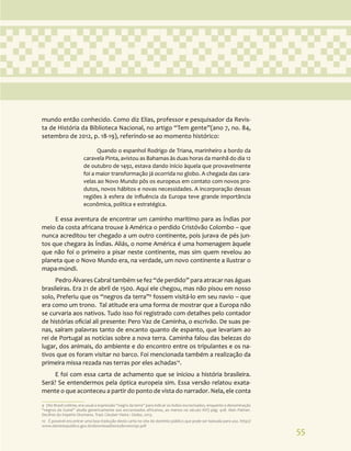 55
mundo então conhecido. Como diz Elias, professor e pesquisador da Revis-
ta de História da Biblioteca Nacional, no artigo “Tem gente”(ano 7, no. 84,
setembro de 2012, p. 18-19), referindo-se ao momento histórico:
Quando o espanhol Rodrigo de Triana, marinheiro a bordo da
caravela Pinta, avistou as Bahamas às duas horas da manhã do dia 12
de outubro de 1492, estava dando início àquela que provavelmente
foi a maior transformação já ocorrida no globo. A chegada das cara-
velas ao Novo Mundo pôs os europeus em contato com novos pro-
dutos, novos hábitos e novas necessidades. A incorporação dessas
regiões à esfera de influência da Europa teve grande importância
econômica, política e estratégica.
E essa aventura de encontrar um caminho marítimo para as Índias por
meio da costa africana trouxe à América o perdido Cristóvão Colombo – que
nunca acreditou ter chegado a um outro continente, pois jurava de pés jun-
tos que chegara às Índias. Aliás, o nome América é uma homenagem àquele
que não foi o primeiro a pisar neste continente, mas sim quem revelou ao
planeta que o Novo Mundo era, na verdade, um novo continente a ilustrar o
mapa-múndi.
Pedro Álvares Cabral também se fez “de perdido” para atracar nas águas
brasileiras. Era 21 de abril de 1500. Aqui ele chegou, mas não pisou em nosso
solo, Preferiu que os “negros da terra”9
fossem visitá-lo em seu navio – que
era como um trono. Tal atitude era uma forma de mostrar que a Europa não
se curvaria aos nativos. Tudo isso foi registrado com detalhes pelo contador
de histórias oficial ali presente: Pero Vaz de Caminha, o escrivão. De suas pe-
nas, saíram palavras tanto de encanto quanto de espanto, que levariam ao
rei de Portugal as notícias sobre a nova terra. Caminha falou das belezas do
lugar, dos animais, do ambiente e do encontro entre os tripulantes e os na-
tivos que os foram visitar no barco. Foi mencionada também a realização da
primeira missa rezada nas terras por eles achadas10
.
E foi com essa carta de achamento que se iniciou a história brasileira.
Será? Se entendermos pela óptica europeia sim. Essa versão relatou exata-
mente o que aconteceu a partir do ponto de vista do narrador. Nela, ele conta
9 (No Brasil colônia, era usual a expressão “negro da terra” para indicar os índios escravizados, enquanto a denominação
“negros da Guiné” aludia genericamente aos escravizados africanos, ao menos no século XVI) pág. 428. Alan Palmer.
Declínio do Império Otomano. Trad. Cleuber Vieira : Globo, 2013.
10 É possível encontrar uma boa tradução desta carta no site do domínio público que pode ser baixada para uso. http://
www.dominiopublico.gov.br/download/texto/bv000292.pdf
 