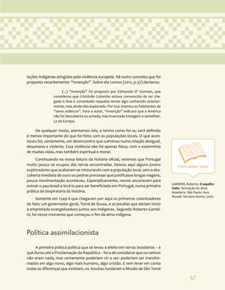 57
Para saber mais
GAMBINI, Roberto. O espelho
índio: formação da alma
brasileira. São Paulo: Axis
Mundi: Terceiro Nome, 2000.
lações indígenas atingidas pela violência europeia. Há outro conceito que foi
proposto recentemente: “invenção”. Sobre ele Lemos (2012, p.37) declarou:
(...) “invenção” foi proposto por Edmundo O’ Gorman, que
considerou que Cristóvão Colombo estava convencido de ter che-
gado à Ásia e constatado naquelas terras algo conhecido anterior-
mente, mas ainda não explorado. Por isso chamou os habitantes de
“seres asiáticos”. Para o autor, “invenção” indicava que a América
não foi descoberta ou achada, mas inventada à imagem e semelhan-
ça da Europa.
De qualquer modo, atentemos nós, o termo como foi ou será definido
é menos importante do que foi feito com as populações locais. O que acon-
teceu foi, certamente, um desencontro que culminou numa relação desigual,
desumana e violenta. Essa violência não foi apenas física, com o extermínio
de muitas vidas, mas também espiritual e moral.
Continuando na nossa leitura da história oficial, veremos que Portugal
muito pouco se ocupou das terras encontradas. Deixou aqui alguns jovens
exploradores que acabaram se misturando com a população local, sem a des-
coberta imediata de ouro ou pedras preciosas que justificasse longas viagens,
pouca movimentação aconteceu. Esporadicamente, navios ancoravam para
extrair o pau-brasil e levá-lo para ser beneficiado em Portugal, numa primeira
prática de biopirataria da história.
Somente em 1549 é que chegaram por aqui os primeiros colonizadores
de fato: um governador geral, Tomé de Sousa, e os jesuítas que dariam início
à empreitada evangelizadora juntos aos indígenas. Segundo Roberto Gambi-
ni, foi nesse momento que começou o fim da alma indígena.
Política assimilacionista
A primeira prática política que se levou a efeito em terras brasileiras – e
que durou até a Proclamação da República – foi a de considerar que os nativos
não eram nada, mas certamente poderiam vir a ser: poderiam ser transfor-
mados em algo novo, algo mais humano, algo cristão. E sem levar em conta
todas as diferenças que existiam, os Jesuítas fundaram a Missão de São Tomé
 