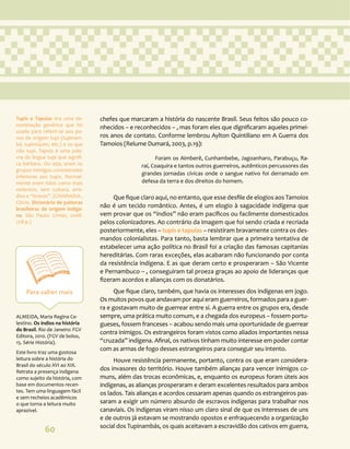 60
chefes que marcaram a história do nascente Brasil. Seus feitos são pouco co-
nhecidos – e reconhecidos – , mas foram eles que dignificaram aqueles primei-
ros anos de contato. Conforme lembrou Aylton Quintiliano em A Guerra dos
Tamoios (Relume Dumará, 2003, p.19):
Foram os Aimberê, Cunhambebe, Jagoanharo, Parabuçu, Ra-
raí, Coaquira e tantos outros guerreiros, autênticos percussores das
grandes jornadas cívicas onde o sangue nativo foi derramado em
defesa da terra e dos direitos do homem.
Que fique claro aqui, no entanto, que esse desfile de elogios aos Tamoios
não é um tecido romântico. Antes, é um elogio à sagacidade indígena que
vem provar que os “índios” não eram pacíficos ou facilmente domesticados
pelos colonizadores. Ao contrário da imagem que foi sendo criada e recriada
posteriormente, eles – tupis e tapuias – resistiram bravamente contra os des-
mandos colonialistas. Para tanto, basta lembrar que a primeira tentativa de
estabelecer uma ação política no Brasil foi a criação das famosas capitanias
hereditárias. Com raras exceções, elas acabaram não funcionando por conta
da resistência indígena. E as que deram certo e prosperaram – São Vicente
e Pernambuco – , conseguiram tal proeza graças ao apoio de lideranças que
fizeram acordos e alianças com os donatários.
Que fique claro, também, que havia os interesses dos indígenas em jogo.
Os muitos povos que andavam por aqui eram guerreiros, formados para a guer-
ra e gostavam muito de guerrear entre si. A guerra entre os grupos era, desde
sempre, uma prática muito comum, e a chegada dos europeus – fossem portu-
gueses, fossem franceses – acabou sendo mais uma oportunidade de guerrear
contra inimigos. Os estrangeiros foram vistos como aliados importantes nessa
“cruzada” indígena. Afinal, os nativos tinham muito interesse em poder contar
com as armas de fogo desses estrangeiros para conseguir seu intento.
Houve resistência permanente, portanto, contra os que eram considera-
dos invasores do território. Houve também alianças para vencer inimigos co-
muns, além das trocas econômicas, e, enquanto os europeus foram úteis aos
indígenas, as alianças prosperaram e deram excelentes resultados para ambos
os lados. Tais alianças e acordos cessaram apenas quando os estrangeiros pas-
saram a exigir um número absurdo de escravos indígenas para trabalhar nos
canaviais. Os indígenas viram nisso um claro sinal de que os interesses de uns
e de outros já estavam se mostrando opostos e enfraquecendo a organização
social dos Tupinambás, os quais aceitavam a escravidão dos cativos em guerra,
Para saber mais
ALMEIDA, Maria Regina Ce-
lestino. Os índios na história
do Brasil. Rio de Janeiro: FGV
Editora, 2010. (FGV de bolso,
15. Série História).
Este livro traz uma gostosa
leitura sobre a história do
Brasil do século XVI ao XIX.
Retrata a presença indígena
como sujeito da história, com
base em documentos recen-
tes. Tem uma linguagem fácil
e sem recheios acadêmicos
o que torna a leitura muito
aprazível.
Tupis e Tapuias era uma de-
nominação genérica que foi
usada para referir-se aos po-
vos de origem tupi (tupinam-
bá, tupiniquim, etc.) e os que
não tupi. Tapuia é uma pala-
vra da língua tupi que signifi-
ca bárbaro. Ou seja, eram os
grupos inimigos considerados
inferiores aos tupis. Normal-
mente eram tidos como mais
violentos, sem cultura, arre-
dios e “bravos”. (CHIARADIA ,
Clóvis. Dicionário de palavras
brasileiras de origem indíge-
na. São Paulo: Limiar, 2008.
728 p.)
 