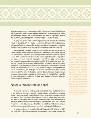 61
mas não que guerreiros fossem submetidos a um trabalho braçal, forçado, que
não fizesse jus à sua condição de valentia e destreza na arte da guerra. Traba-
lhar no campo, na roça, nas lidas domésticas era, para os Tupinambá, função
das mulheres, e eles não podiam admitir esse tipo de mudança social.
É, em parte, este o motivo principal por ter recaído entre os Tupinambá o
rótulo de “preguiçoso”, não afeitos ao trabalho. Já traziam a fama de canibais,
selvagens e ferozes; recaiu, então, também a pecha de incapaz para o trabalho,
justificando o mercado clandestino de africanos escravizados para o Brasil.
Cabe salientar que este estereótipo está, ainda, introjetado no incons-
ciente nacional, sendo uma das “qualidades” mais lembradas quando alguém
fala no tal “índio” brasileiro. Esse estereótipo foi alimentado, e muito, após o
século XVIII, com a expulsão dos Jesuítas e a proibição de se falar a língua tupi
em todo o território nacional. Essa ação – ocorrida em 1759 – foi precedida
por uma série de acusações contra a Companhia de Jesus por parte do Mar-
quês de Pombal. A crise entre o poder secular e o religioso teve lances muito
polêmicos, principalmente porque estava em voga, na Europa, uma corrente
intelectual denominada Iluminismo, cuja base criou a figura do déspota escla-
recido personificada, em Portugal, por Pombal. Ele entendia que era preciso
criar uma política forte do Estado a respeito dos indígenas e imaginava que
os jesuítas fossem os principais insurgentes a isso. O resultado foi a expulsão
desses religiosos com o objetivo de frear suas ações e influencias sobre os
povos indígenas brasileiros.
Nasce o romantismo nacional
Nesse novo contexto político surge uma contribuição muito interessan-
te por parte da literatura nacional e dos principais articuladores políticos.
Desde a segunda metade do século XVIII, houve uma movimentação no senti-
do de se pôr fim à escravidão dos indígenas e tirá-los do jugo religioso. Basílio
da Gama foi um desses articuladores e defendeu o fato de que os indígenas
deveriam participar mais efetivamente da vida nacional. Esta era a fala do
liberalismo – uma doutrina que defendia a liberdade individual nos campos
político, econômico e religioso, mas com forte participação do Estado.
O surgimento de três obras literárias, O Uraguai (1768), Caramuru (1781)
e A mudraida (1785), foi uma espécie de manifesto contra todo tipo de vio-
Iluminismo é um movimento
cultural que se desenvolveu na
Inglaterra, Holanda e França,
nos séculos XVII e XVIII. Nessa
época, o desenvolvimento in-
telectual, que vinha ocorrendo
desde o Renascimento, deu
origem a idéias de liberdade
política e econômica, defendi-
das pela burguesia. Os filóso-
fos e economistas que difun-
diam essas idéias julgavam-se
propagadores da luz e do co-
nhecimento, sendo, por isso,
chamados de iluministas.
O Iluminismo trouxe consigo
grandes avanços que, junta-
mente com a Revolução In-
dustrial, abriram espaço para
a profunda mudança política
determinada pela Revolução
Francesa. O precursor desse
movimento foi o matemáti-
co francês René Descartes
(1596-1650), considerado o
pai do racionalismo. Em sua
obra “Discurso do método”,
ele recomenda, para se che-
gar à verdade, que se duvide
de tudo, mesmo das coisas
aparentemente verdadeiras. A
partir da dúvida racional pode-
-se alcançar a compreensão do
mundo, e mesmo de Deus.
(Fonte: https://www.mundovesti-
bular.com.br/articles/6144/1/Ilumi-
nismo/Paacutegina1.html)
 