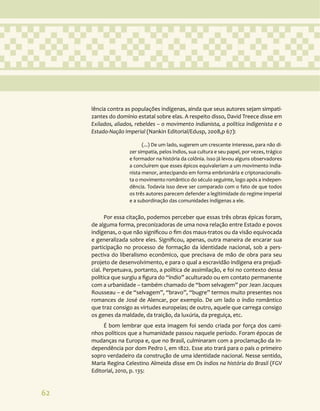 62
lência contra as populações indígenas, ainda que seus autores sejam simpati-
zantes do domínio estatal sobre elas. A respeito disso, David Treece disse em
Exilados, aliados, rebeldes – o movimento indianista, a política indigenista e o
Estado-Nação Imperial (Nankin Editorial/Edusp, 2008,p 67):
(...) De um lado, sugerem um crescente interesse, para não di-
zer simpatia, pelos índios, sua cultura e seu papel, por vezes, trágico
e formador na história da colônia. Isso já levou alguns observadores
a concluírem que esses épicos equivaleriam a um movimento india-
nista menor, antecipando em forma embrionária e criptonacionalis-
ta o movimento romântico do século seguinte, logo após a indepen-
dência. Todavia isso deve ser comparado com o fato de que todos
os três autores parecem defender a legitimidade do regime imperial
e a subordinação das comunidades indígenas a ele.
Por essa citação, podemos perceber que essas três obras épicas foram,
de alguma forma, preconizadoras de uma nova relação entre Estado e povos
indígenas, o que não significou o fim dos maus-tratos ou da visão equivocada
e generalizada sobre eles. Significou, apenas, outra maneira de encarar sua
participação no processo de formação da identidade nacional, sob a pers-
pectiva do liberalismo econômico, que precisava de mão de obra para seu
projeto de desenvolvimento, e para o qual a escravidão indígena era prejudi-
cial. Perpetuava, portanto, a política de assimilação, e foi no contexto dessa
política que surgiu a figura do “índio” aculturado ou em contato permanente
com a urbanidade – também chamado de “bom selvagem” por Jean Jacques
Rousseau – e de “selvagem”, “bravo”, “bugre” termos muito presentes nos
romances de José de Alencar, por exemplo. De um lado o índio romântico
que traz consigo as virtudes europeias; de outro, aquele que carrega consigo
os genes da maldade, da traição, da luxúria, da preguiça, etc.
É bom lembrar que esta imagem foi sendo criada por força dos cami-
nhos políticos que a humanidade passou naquele período. Foram épocas de
mudanças na Europa e, que no Brasil, culminaram com a proclamação da In-
dependência por dom Pedro I, em 1822. Esse ato trará para o país o primeiro
sopro verdadeiro da construção de uma identidade nacional. Nesse sentido,
Maria Regina Celestino Almeida disse em Os índios na história do Brasil (FGV
Editorial, 2010, p. 135:
 