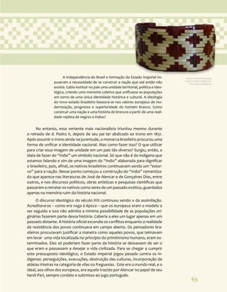 63
A Independência do Brasil e formação do Estado Imperial im-
puseram a necessidade de se construir a nação que até então não
existia. Cabia instituir no país uma unidade territorial, política e ideo-
lógica, criando uma memória coletiva que unificasse as populações
em torno de uma única identidade histórica e cultural. A ideologia
do novo estado brasileiro baseava-se nos valores europeus de mo-
dernização, progresso e superioridade do homem branco. Como
construir uma nação e uma história de brancos a partir de uma reali-
dade repleta de negros e índios?
No entanto, essa vertente mais nacionalista triunfou mesmo durante
o reinado de d. Pedro II, depois de seu pai ter abdicado ao trono em 1831.
Após assumir o trono ainda na juventude, o monarca brasileiro procurou uma
forma de unificar a identidade nacional. Mas como fazer isso? O que utilizar
para criar essa imagem de unidade em um país tão diverso? Surgiu, então, a
ideia de fazer do “índio” um símbolo nacional. Só que não é do indígena que
estamos falando e sim de uma imagem do “índio” elaborada para dignificar
o brasileiro, pois, afinal, os nativos brasileiros continuavam sendo um “estor-
vo” para a nação. Nesse ponto começou a construção do “índio” romantiza-
do que aparece nas literaturas de José de Alencar e de Gonçalves Dias, entre
outros, e nos discursos políticos, obras artísticas e pesquisas científicas que
passaram a retratar os nativos como seres de um passado exótico, guardados
apenas na memória ruim da história nacional.
O discurso ideológico do século XIX continuou sendo o da assimilação.
Acreditava-se – como era voga à época – que os europeus eram o modelo a
ser seguido e isso não admitia a mínima possibilidade de as populações ori-
ginárias fazerem parte dessa história. Caberia a eles um lugar apenas em um
passado distante. A história oficial escondia os conflitos enquanto a realidade
de resistência dos povos continuava em campo aberto. Os pensadores bra-
sileiros procuravam justificar a maneira como aqueles povos, que teimavam
em levar uma vida localizada no princípio do primitivismo humano, eram ex-
terminados. Eles só poderiam fazer parte da história se deixassem de ser o
que eram e passassem a desejar a vida civilizada. Para se chegar a cumprir
este pressuposto ideológico, o Estado Imperial jogou pesado contra os in-
dígenas: perseguições, execuções, destruição das culturas, incorporação de
aldeias inteiras na categoria de vilas ou freguesias. Este era o mundo real, e o
ideal, aos olhos dos europeus, era aquele trazido por Alencar no papel de seu
herói Peri, sempre cordato e submisso ao jugo português.
Cultura material Kaingang.
Acervo Cristino Wapichana.
Foto: Daniza Kaingang.
 