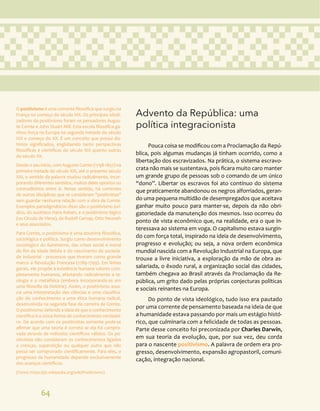 64
Advento da República: uma
política integracionista
Pouca coisa se modificou com a Proclamação da Repú-
blica, pois algumas mudanças já tinham ocorrido, como a
libertação dos escravizados. Na prática, o sistema escravo-
crata não mais se sustentava, pois ficara muito caro manter
um grande grupo de pessoas sob o comando de um único
“dono”. Libertar os escravos foi ato contínuo do sistema
que praticamente abandonou os negros alforriados, geran-
do uma pequena multidão de desempregados que aceitava
ganhar muito pouco para manter-se, depois da não obri-
gatoriedade da manutenção dos mesmos. Isso ocorreu do
ponto de vista econômico que, na realidade, era o que in-
teressava ao sistema em voga. O capitalismo estava surgin-
do com força total, inspirado na ideia de desenvolvimento,
progresso e evolução; ou seja, a nova ordem econômica
mundial nascida com a Revolução Industrial na Europa, que
trouxe a livre iniciativa, a exploração da mão de obra as-
salariada, o êxodo rural, a organização social das cidades,
também chegava ao Brasil através da Proclamação da Re-
pública, um grito dado pelas próprias conjecturas políticas
e sociais reinantes na Europa.
Do ponto de vista ideológico, tudo isso era pautado
por uma corrente de pensamento baseada na ideia de que
a humanidade estava passando por mais um estágio histó-
rico, que culminaria com a felicidade de todas as pessoas.
Parte desse conceito foi preconizada por Charles Darwin,
em sua teoria da evolução, que, por sua vez, deu corda
para o nascente positivismo. A palavra de ordem era pro-
gresso, desenvolvimento, expansão agropastoril, comuni-
cação, integração nacional.
O positivismo é uma corrente filosófica que surgiu na
França no começo do século XIX. Os principais ideali-
zadores do positivismo foram os pensadores Augus-
te Comte e John Stuart Mill. Esta escola filosófica ga-
nhou força na Europa na segunda metade do século
XIX e começo do XX. É um conceito que possui dis-
tintos significados, englobando tanto perspectivas
filosóficas e científicas do século XIX quanto outras
do século XX.
Desde o seu início, com Auguste Comte (1798-1857) na
primeira metade do século XIX, até o presente século
XXI, o sentido da palavra mudou radicalmente, incor-
porando diferentes sentidos, muitos deles opostos ou
contraditórios entre si. Nesse sentido, há correntes
de outras disciplinas que se consideram "positivistas"
sem guardar nenhuma relação com a obra de Comte.
Exemplos paradigmáticos disso são o positivismo jurí-
dico, do austríaco Hans Kelsen, e o positivismo lógico
(ou Círculo de Viena), de Rudolf Carnap, Otto Neurath
e seus associados.
Para Comte, o positivismo é uma doutrina filosófica,
sociológica e política. Surgiu como desenvolvimento
sociológico do iluminismo, das crises social e moral
do fim da Idade Média e do nascimento da socieda-
de industrial - processos que tiveram como grande
marco a Revolução Francesa (1789-1799). Em linhas
gerais, ele propõe à existência humana valores com-
pletamente humanos, afastando radicalmente a te-
ologia e a metafísica (embora incorporando-as em
uma filosofia da história). Assim, o positivismo asso-
cia uma interpretação das ciências e uma classifica-
ção do conhecimento a uma ética humana radical,
desenvolvida na segunda fase da carreira de Comte.
O positivismo defende a ideia de que o conhecimento
científico é a única forma de conhecimento verdadei-
ro. De acordo com os positivistas somente pode-se
afirmar que uma teoria é correta se ela foi compro-
vada através de métodos científicos válidos. Os po-
sitivistas não consideram os conhecimentos ligados
a crenças, superstição ou qualquer outro que não
possa ser comprovado cientificamente. Para eles, o
progresso da humanidade depende exclusivamente
dos avanços científicos.
(Fonte: https://pt.wikipedia.org/wiki/Positivismo)
 