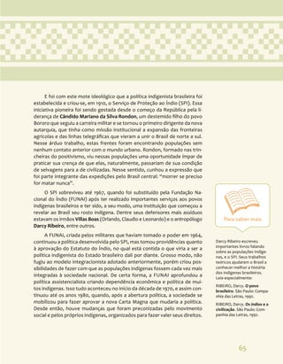 65
Para saber mais
Darcy Ribeiro escreveu
importantes livros falando
sobre as populações indíge-
nas, e o SPI. Seus trabalhos
teóricos ajudaram o Brasil a
conhecer melhor a história
dos indígenas brasileiros.
Leia especialmente:
RIBEIRO, Darcy. O povo
brasileiro. São Paulo: Compa-
nhia das Letras, 1992.
RIBEIRO, Darcy. Os índios e a
civilização. São Paulo: Com-
panhia das Letras, 1992.
E foi com este mote ideológico que a política indigenista brasileira foi
estabelecida e criou-se, em 1910, o Serviço de Proteção ao Índio (SPI). Essa
iniciativa pioneira foi sendo gestada desde o começo da República pela li-
derança de Cândido Mariano da Silva Rondon, um destemido filho do povo
Bororo que seguiu a carreira militar e se tornou o primeiro dirigente da nova
autarquia, que tinha como missão institucional a expansão das fronteiras
agrícolas e das linhas telegráficas que vieram a unir o Brasil de norte a sul.
Nesse árduo trabalho, estas frentes foram encontrando populações sem
nenhum contato anterior com o mundo urbano. Rondon, formado nas trin-
cheiras do positivismo, viu nessas populações uma oportunidade ímpar de
praticar sua crença de que elas, naturalmente, passariam de sua condição
de selvagens para a de civilizadas. Nesse sentido, cunhou a expressão que
foi parte integrante das expedições pelo Brasil central: “morrer se preciso
for matar nunca”.
O SPI sobreviveu até 1967, quando foi substituído pela Fundação Na-
cional do Índio (FUNAI) após ter realizado importantes serviços aos povos
indígenas brasileiros e ter sido, a seu modo, uma instituição que começou a
revelar ao Brasil seu rosto indígena. Dentre seus defensores mais assíduos
estavam os irmãos Villas Boas (Orlando, Claudio e Leonardo) e o antropólogo
Darcy Ribeiro, entre outros.
A FUNAI, criada pelos militares que haviam tomado o poder em 1964,
continuou a política desenvolvida pelo SPI, mas tomou providências quanto
à aprovação do Estatuto do Índio, no qual está contida o que viria a ser a
política indigenista do Estado brasileiro dali por diante. Grosso modo, não
fugiu ao modelo integracionista adotado anteriormente, porém criou pos-
sibilidades de fazer com que as populações indígenas fossem cada vez mais
integradas à sociedade nacional. De certa forma, a FUNAI aprofundou a
política assistencialista criando dependência econômica e política de mui-
tos indígenas. Isso tudo aconteceu no início da década de 1970, e assim con-
tinuou até os anos 1980, quando, após a abertura política, a sociedade se
mobilizou para fazer aprovar a nova Carta Magna que mudaria a política.
Desde então, houve mudanças que foram preconizadas pelo movimento
social e pelos próprios indígenas, organizados para fazer valer seus direitos.
 