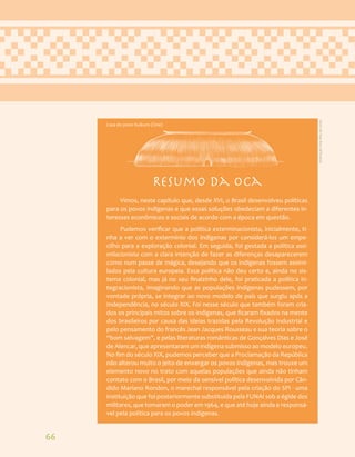 66
Resumo da oca
Vimos, neste capítulo que, desde XVI, o Brasil desenvolveu políticas
para os povos indígenas e que essas soluções obedeciam a diferentes in-
teresses econômicos e sociais de acordo com a época em questão.
Pudemos verificar que a política exterminacionista, inicialmente, ti-
nha a ver com o extermínio dos indígenas por considerá-los um empe-
cilho para a exploração colonial. Em seguida, foi gestada a política assi-
milacionista com a clara intenção de fazer as diferenças desaparecerem
como num passe de mágica, desejando que os indígenas fossem assimi-
lados pela cultura europeia. Essa política não deu certo e, ainda no sis-
tema colonial, mas já no seu finalzinho dele, foi praticada a política in-
tegracionista, imaginando que as populações indígenas pudessem, por
vontade própria, se integrar ao novo modelo de país que surgiu após a
Independência, no século XIX. Foi nesse século que também foram cria-
dos os principais mitos sobre os indígenas, que ficaram fixados na mente
dos brasileiros por causa das ideias trazidas pela Revolução Industrial e
pelo pensamento do francês Jean Jacques Rousseau e sua teoria sobre o
“bom selvagem”, e pelas literaturas românticas de Gonçalves Dias e José
de Alencar, que apresentaram um indígena submisso ao modelo europeu.
No fim do século XIX, pudemos perceber que a Proclamação da República
não alterou muito o jeito de enxergar os povos indígenas, mas trouxe um
elemento novo no trato com aquelas populações que ainda não tinham
contato com o Brasil, por meio da sensível política desenvolvida por Cân-
dido Mariano Rondon, o marechal responsável pela criação do SPI - uma
instituição que foi posteriormente substituída pela FUNAI sob a égide dos
militares, que tomaram o poder em 1964, e que até hoje ainda e responsá-
vel pela política para os povos indígenas.
Casa do povo Kuikuro (Üne)
Ilustração:
Ana
Rita
da
Costa
 