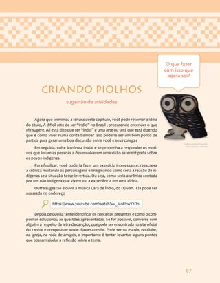 67
CRIANDO PIOLHOS
Agora que terminou a leitura deste capitulo, você pode retomar a ideia
do título, A difícil arte de ser “índio” no Brasil , procurando entender o que
ele sugere. Ali está dito que ser “índio” é uma arte ou será que está dizendo
que é como viver numa corda bamba? Isso poderia ser um bom ponto de
partida para gerar uma boa discussão entre você e seus colegas
Em seguida, volte à crônica inicial e se proponha a responder os moti-
vos que levam as pessoas a desenvolverem uma visão estereotipada sobre
os povos indígenas.
Para finalizar, você poderia fazer um exercício interessante: reescreva
a crônica mudando os personagens e imaginando como seria a reação de in-
dígenas se a situação fosse invertida. Ou seja, como seria a crônica contada
por um não indígena que vivenciou a experiência em uma aldeia.
Outra sugestão é ouvir a música Cara de Índio, do Djavan. Ela pode ser
acessada no endereço
https://www.youtube.com/watch?v=_JcoUtwY2Do
Depois de ouvi-la tente identificar os conceitos presentes e como o com-
positor solucionou as questões apresentadas. Se for possível, converse com
alguém a respeito da letra da canção , que pode ser encontrada no site oficial
do cantor e compositor: www.djavan.com.br. Pode ser na escola, no clube,
na igreja, na roda de amigos, o importante é tentar levantar alguns pontos
que possam ajudar a reflexão sobre o tema.
O que fazer
com isso que
agora sei?
sugestão de atividades
Cultura material Guarani.
Foto: Adriana Caminitti.
 