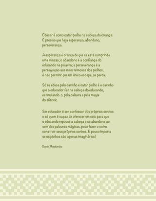 5
Educar é como catar piolho na cabeça da criança.
É preciso que haja esperança, abandono,
perseverança.
A esperança é crença de que se está cumprindo
uma missão; o abandono é a confiança do
educando na palavra; a perseverança é a
perseguição aos mais teimosos dos piolhos,
é não permitir que um único escape, se perca.
Só se educa pelo carinho e catar piolho é o carinho
que o educador faz na cabeça do educando,
estimulando-o, pela palavra e pela magia
do silêncio.
Ser educador é ser confessor dos próprios sonhos
e só quem é capaz de oferecer um colo para que
o educando repouse a cabeça e se abandone ao
som das palavras mágicas, pode fazer o outro
construir seus próprios sonhos. E pouco importa
se os piolhos são apenas imaginários!
Daniel Munduruku
 