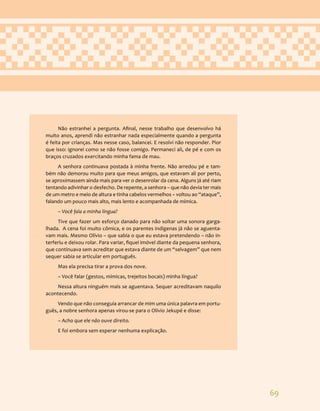 69
Não estranhei a pergunta. Afinal, nesse trabalho que desenvolvo há
muito anos, aprendi não estranhar nada especialmente quando a pergunta
é feita por crianças. Mas nesse caso, balancei. E resolvi não responder. Pior
que isso: ignorei como se não fosse comigo. Permaneci ali, de pé e com os
braços cruzados exercitando minha fama de mau.
A senhora continuava postada à minha frente. Não arredou pé e tam-
bém não demorou muito para que meus amigos, que estavam ali por perto,
se aproximassem ainda mais para ver o desenrolar da cena. Alguns já até riam
tentando adivinhar o desfecho. De repente, a senhora – que não devia ter mais
de um metro e meio de altura e tinha cabelos vermelhos – voltou ao “ataque”,
falando um pouco mais alto, mais lento e acompanhada de mímica.
– Você fala a minha língua?
Tive que fazer um esforço danado para não soltar uma sonora garga-
lhada. A cena foi muito cômica, e os parentes indígenas já não se aguenta-
vam mais. Mesmo Olívio – que sabia o que eu estava pretendendo – não in-
terferiu e deixou rolar. Para variar, fiquei imóvel diante da pequena senhora,
que continuava sem acreditar que estava diante de um “selvagem” que nem
sequer sabia se articular em português.
Mas ela precisa tirar a prova dos nove.
– Você falar (gestos, mímicas, trejeitos bocais) minha língua?
Nessa altura ninguém mais se aguentava. Sequer acreditavam naquilo
acontecendo.
Vendo que não conseguia arrancar de mim uma única palavra em portu-
guês, a nobre senhora apenas virou-se para o Olívio Jekupé e disse:
– Acho que ele não ouve direito.
E foi embora sem esperar nenhuma explicação.
 