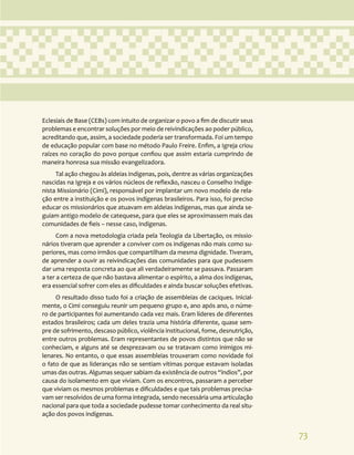 73
Eclesiais de Base (CEBs) com intuito de organizar o povo a fim de discutir seus
problemas e encontrar soluções por meio de reivindicações ao poder público,
acreditando que, assim, a sociedade poderia ser transformada. Foi um tempo
de educação popular com base no método Paulo Freire. Enfim, a Igreja criou
raízes no coração do povo porque confiou que assim estaria cumprindo de
maneira honrosa sua missão evangelizadora.
Tal ação chegou às aldeias indígenas, pois, dentre as várias organizações
nascidas na Igreja e os vários núcleos de reflexão, nasceu o Conselho Indige-
nista Missionário (Cimi), responsável por implantar um novo modelo de rela-
ção entre a instituição e os povos indígenas brasileiros. Para isso, foi preciso
educar os missionários que atuavam em aldeias indígenas, mas que ainda se-
guiam antigo modelo de catequese, para que eles se aproximassem mais das
comunidades de fieis – nesse caso, indígenas.
Com a nova metodologia criada pela Teologia da Libertação, os missio-
nários tiveram que aprender a conviver com os indígenas não mais como su-
periores, mas como irmãos que compartilham da mesma dignidade. Tiveram,
de aprender a ouvir as reivindicações das comunidades para que pudessem
dar uma resposta concreta ao que ali verdadeiramente se passava. Passaram
a ter a certeza de que não bastava alimentar o espírito, a alma dos indígenas,
era essencial sofrer com eles as dificuldades e ainda buscar soluções efetivas.
O resultado disso tudo foi a criação de assembleias de caciques. Inicial-
mente, o Cimi conseguiu reunir um pequeno grupo e, ano após ano, o núme-
ro de participantes foi aumentando cada vez mais. Eram líderes de diferentes
estados brasileiros; cada um deles trazia uma história diferente, quase sem-
pre de sofrimento, descaso público, violência institucional, fome, desnutrição,
entre outros problemas. Eram representantes de povos distintos que não se
conheciam, e alguns até se desprezavam ou se tratavam como inimigos mi-
lenares. No entanto, o que essas assembleias trouxeram como novidade foi
o fato de que as lideranças não se sentiam vítimas porque estavam isoladas
umas das outras. Algumas sequer sabiam da existência de outros “índios”, por
causa do isolamento em que viviam. Com os encontros, passaram a perceber
que viviam os mesmos problemas e dificuldades e que tais problemas precisa-
vam ser resolvidos de uma forma integrada, sendo necessária uma articulação
nacional para que toda a sociedade pudesse tomar conhecimento da real situ-
ação dos povos indígenas.
 