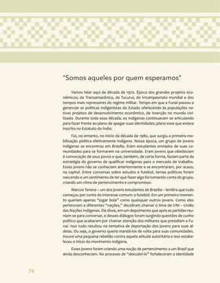 74
“Somos aqueles por quem esperamos”
Vamos falar aqui da década de 1970. Época dos grandes projetos eco-
nômicos; da Transamazônica, de Tucuruí, do tricampeonato mundial e dos
tempos mais repressores do regime militar. Tempo em que a Funai passou a
gerenciar as políticas indigenistas do Estado oferecendo às populações na-
tivas projetos de desenvolvimento econômico, de inserção no mundo civi-
lizado. Durante toda essa década, os indígenas continuavam se articulando
para fazer frente ao plano de apagar suas identidades; plano esse que estava
inscrito no Estatuto do Índio.
Foi, no entanto, no início da década de 1980, que surgiu a primeira mo-
bilização política efetivamente indígena. Nessa época, um grupo de jovens
indígenas se encontrou em Brasília. Eram estudantes enviados de suas co-
munidades para se formarem na universidade. Eram jovens que obedeciam
à convocação de seus povos e que, também, de certa forma, faziam parte da
estratégia do governo de qualificar indígenas para o mercado de trabalho.
Esses jovens não se conheciam anteriormente e se encontraram, por acaso,
na capital. Entre conversas sobre estudos e futebol, temas políticos foram
nascendo e um sentimento de ter que fazer algo foi tomando conta do grupo,
criando um clima de pertencimento e compromisso.
Marcos Terena – um dos jovens estudantes de Brasília – lembra que tudo
começou por conta do interesse comum: o futebol. Em um primeiro momen-
to queriam apenas “jogar bola” como quaisquer outros jovens. Como eles
pertenciam a diferentes “nações,” decidiram chamar o time de UNI – União
das Nações Indígenas. Ele disse, em um depoimento que após as partidas reu-
niam-se para conversar, e desses diálogos foram surgindo questões de cunho
político que acabaram por chamar atenção dos militares que presidiam a Fu-
nai. Isso tudo resultou na tentativa de deportação dos jovens para suas al-
deias. Ou seja, o governo queria mandá-los de volta para suas comunidades.
Houve uma pequena rebelião contra aquela atitude autoritária e isso estabe-
leceu o início do movimento indígena.
Esses jovens foram criando uma noção de pertencimento a um Brasil que
ainda desconheciam. No processo de “descobri-lo” fortaleceram a identidade
 