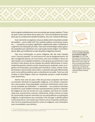 75
Para saber mais
Defendi minha tese de dou-
torado, O caráter educativo
do movimento indígena
(1970-1990), em 2010. Nela
falo sobre o movimento indí-
gena brasileiro justamente na
época entre 1970 e 1990. Ali
faço um passeio pela história
e apresento entrevistas com
algumas das principais lide-
ranças indígenas. Ela foi publi-
cada pela Editora Paulinas,
em 2012.
étnicaoriginaleestabeleceramumanovaatitudequesemprerepetiam:“Posso
ser quem você é sem deixar de ser quem sou”. Com isso lembravam aos brasi-
leiros que se consideravam também brasileiros, mas com o direito à diferença.
Esse movimento se organizou e buscou aliados dentro da própria socieda-
de brasileira – como a OAB, USP, PUC, partidos políticos, movimentos sociais,
etc. – ; conquistou um espaço significativo organizando ações e facilitando o
surgimento de instituições pró-índio. Toda essa movimentação acabou geran-
do campanhas que culminaram com a aprovação de dois artigos11
na Constitui-
ção de 1988, que modificaram a visão da política indigenista nacional.
Pela nova Constituição, os povos indígenas não são mais tratados
como “coisa do passado” ou como povos em vias de desaparecimento. Ali
eles conseguiram aprovar um novo status, uma nova condição; e dessa vez
são tratados como cidadãos brasileiros, como grupos que pertencem a este
território e têm direitos de ser tratados de maneira diferenciada. A Consti-
tuição lhes garante o direito a existir enquanto povo, podendo, assim, se or-
ganizar em instituições, associações para reivindicar, cobrar, acionar o Esta-
do brasileiro; denunciando maus-tratos, e cobrando educação diferenciada,
assim como políticas públicas para o atendimento da saúde. Tudo isso está
contida na Carta Magna e deve ser respeitado, porque a nação brasileira
assim determinou.
Atento mais uma vez para o fato de que essas conquistas não foram
um presente oferecido às populações indígenas, e sim direitos conquista-
dos a duras penas. Essas populações continuam enfrentando outros seto-
res da sociedade que defendiam – e defendem – seus próprios interesses
econômicos e que também levantam questionamentos quanto à capacida-
de indígena de viver de acordo com suas tradições, sem levar em conside-
ração suas características culturais. Infelizmente, ainda é comum os meios
de comunicação trazerem manchetes em que desqualificam as populações
indígenas ou generalizam seus conteúdos a fim de jogar a opinião pública
contra esses povos. Isso mostra que, mesmo com as conquistas constitucio-
nais, há uma campanha permanente contra os indígenas, suas instituições,
suas comunidades e seus direitos.
11 Os dois artigos citados podem ser encontrados em http://alerjln1.alerj.rj.gov.br/constfed.nsf/16adba33b2e5149e-
032568f60071600f/93b6718ed334dc14032565620070ecfc?OpenDocument
 