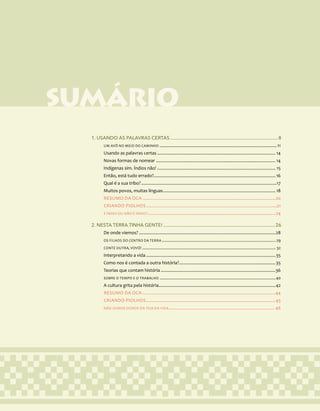 6
SUMÁRIO
1. USANDO AS PALAVRAS CERTAS...................................................................................... 8
UM AVÔ NO MEIO DO CAMINHO.................................................................................................11
Usando as palavras certas.................................................................................................. 14
Novas formas de nomear................................................................................................... 14
Indígenas sim. Índios não!.................................................................................................. 15
Então, está tudo errado?.................................................................................................... 16
Qual é a sua tribo?................................................................................................................17
Muitos povos, muitas línguas............................................................................................. 18
RESUMO DA OCA..............................................................................................................20
CRIANDO PIOLHOS............................................................................................................21
É ÍNDIO OU NÃO É ÍNDIO?..........................................................................................................24
2. NESTA TERRA TINHA GENTE!..........................................................................................26
De onde viemos?.................................................................................................................28
OS FILHOS DO CENTRO DA TERRA.......................................................................................................... 29
CONTE OUTRA, VOVÓ!............................................................................................................................ 32
Interpretando a vida...........................................................................................................35
Como nos é contada a outra história?................................................................................35
Teorias que contam história...............................................................................................36
SOBRE O TEMPO E O TRABALHO............................................................................................................40
A cultura grita pela história................................................................................................42
RESUMO DA OCA..............................................................................................................44
CRIANDO PIOLHOS...........................................................................................................45
NÃO SOMOS DONOS DA TEIA DA VIDA....................................................................................... 46
 