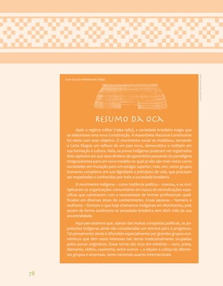 78
Resumo da oca
Após o regime militar (1964-1985), a sociedade brasileira exigiu que
se elaborasse uma nova Constituição. A Assembleia Nacional Constituinte
foi eleita com esse objetivo. O movimento social se mobilizou, tornando
a Carta Magna um reflexo de um país novo, democrático e múltiplo em
sua formação e cultura. Nela, os povos indígenas puderam ver registrados
dois capítulos em que seus direitos são garantidos passando do paradigma
integracionista para um novo modelo no qual já não são mais vistos como
sociedades em mutação para um estágio superior, mas, sim, como grupos
humanos completos em sua dignidade e princípios de vida, que precisam
ser respeitados e conhecidos por toda a sociedade brasileira.
O movimento indígena – como instância política – cresceu, e se mul-
tiplicaram as organizações comunitárias em busca de reivindicações espe-
cificas que culminaram com a necessidade de formar profissionais quali-
ficados em diversas áreas do conhecimento. Essas pessoas – homens e
mulheres – formam o que hoje chamamos Indígenas em Movimento, pois
atuam de forma autônoma na sociedade brasileira sem abrir mão de sua
ancestralidade.
Aqui percebemos que, apesar das muitas conquistas políticas, as po-
pulações indígenas ainda são consideradas um entrave para o progresso.
Tal pensamento ainda é difundido especialmente por grandes grupos eco-
nômicos que têm vasto interesse nas terras tradicionalmente ocupadas
pelos povos originários. Essas terras são ricas em minérios – ouro, prata,
diamante, nióbio, cassiterita, entre outros –, e atiçam a cobiça de diferen-
tes grupos e empresas, tanto nacionais quanto internacionais.
Casa do povo Balatiponé (Xipá)
Ilustração:
Ana
Rita
da
Costa
 