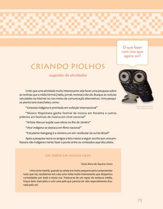 79
CRIANDO PIOLHOS
Creio que uma atividade muito interessante seja fazer uma pesquisa sobre
as notícias que a mídia formal (rádio, jornal, revistas) não dá. Busque as notícias
veiculadas na internet ou nos meios de comunicação alternativos. Uma pesqui-
sa atenta terá manchetes como:
“Cineasta indígena é premiado em exibição internacional”
“Músico Wapichana ganha festival de música em Roraima e outros
prêmios em festivais de música em nível nacional”
“Artista Macuxi expõe suas obras no Rio de Janeiro”
“Ator indígena se destaca em filme nacional”
“Estudante Kaingang é a número um em vestibular do sul do Brasil”
Apósapesquisareúnaosamigoseleiaotextoaseguir,escritoporumapro-
fessora não indígena e tente fazer a ponte entre os conteúdos aqui discutidos.
UM ÍNDIO EM MINHA CASA
Tania Mara de Aquino Costa
Uma certa manhã, quando eu ainda era muito pequeno para compreender
tudo que via, recebemos em casa uma visita muito interessante que despertou
curiosidades por toda a nossa rua. Tratava-se de um rapaz de estatura média,
traços bem marcados e com uma pele que parecia ter sido especialmente dou-
rada pelo sol.
O que fazer
com isso que
agora sei?
sugestão de atividades
Cultura material Guarani.
Foto: Adriana Caminitti.
 