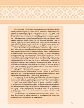 81
Após as histórias o moço mostrou algumas fotografias que estavam armaze-
nadas na sua câmera fotográfica. Eram fotos de sua esposa e filhos, todos de pele
dourada como ele e cabelos negros. Usavam pinturas no rosto e pelo corpo. Outras
pessoas apareciam nas fotos. Pensei que o lugar onde moravam devia ser muito
quente, porque eles usavam muito pouca roupa. Os homens usavam apenas bermu-
das e as mulheres, saias ou shorts com camisetas regatas ou tops. Também pensei
na sorte que tinham em morar numa casa com um quintal tão grande. Então ele
mostrou fotografias com outras pessoas. Havia muitas crianças naquele lugar. Na
maioria das fotos elas apareciam brincando num rio. O moço explicou que seu quin-
tal era toda uma floresta. Uma floresta generosa que há muito tempo os acolhia.
Depois disso ele fez uma pausa para falar ao celular numa língua que não en-
tendi. Mais tarde usou a internet para mandar algumas fotos e mensagens aos fami-
liares. Meu pai contou que o moço morava numa aldeia, e que lá haviam construído
um local comunitário onde havia computador, televisão e um projetor. Ele disse que
embora a aldeia fosse afastada da cidade eles mantinham contato com ela. Não
entendi quase nada do que meu pai contou, nem conseguia imaginar o que era uma
aldeia, mas percebi que ele ficou muito contente com a presença daquele moço tão
diferente em nossa casa naqueles dias. Por muito tempo repetiu que aquele havia
sido um dia abençoado, pois pudemos pôr em prática o dom de dar e receber, ou
seja, pudemos compartilhar. Novamente não entendi o que ele dizia, mas comecei a
notar o quanto meu pai se parecia com aquele moço, tão diferente de minha mãe e
das outras pessoas que conhecíamos.
Muito tempo depois, na escola, uma professora preparou uma aula para nos
mostrar um modo de vida diferente da vida na cidade. Uma vida em que as pessoas
valorizavam mais a natureza interagindo com ela. Então ela leu uma história indíge-
na que descrevia as personagens e seu modo de vida na floresta.
Somente nesse dia eu entendi que eu e minha família havíamos recebido a visi-
ta de um indígena. Ele não trazia arco e flecha em sua mochila nem andava nú como
os personagens da história lida pela professora, mas nem por isso, menos indígena.
Minha mente, então, começou a fazer as ligações e o caminho natural que
acontece quando estamos adquirindo novos conhecimentos e pude perceber por-
que aquele dia foi tão importante para meu pai. Aquele foi o dia em que ele pode
nos mostrar e oferecer aquilo que ele é: um indígena. Embora ele também não use
arco e flecha nem fique nú pelo meio da casa e também faça uso de toda tecnologia
que conhecemos.
Agora sempre que ouço alguém falar sobre esses povos tão diversos e de cul-
turas tão ricas digo com orgulho que temos um indígena em nossa casa, que enri-
quece nossa vida e nosso modo de ser. Ele é meu pai.
 