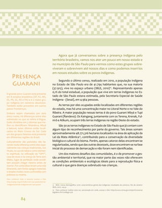 84
Agora que já conversamos sobre a presença indígena pelo
território brasileiro, vamos nos ater um pouco em nosso estado e
no município de São Paulo para vermos como estes grupos sobre-
viveram e sobrevivem até nossos dias e como podemos inseri-los
em nossos estudos sobre os povos indígenas.
Segundo o último censo, realizado em 2010, a população indígena
no Estado de São Paulo era de 41.794 habitantes que, na sua maioria
(37.915), vive no espaço urbano (IBGE, 2010)12
. Representando apenas
0,1% do total estadual, a população que vive em terras indígenas no Es-
tado de São Paulo estava estimada, pela Secretaria Especial de Saúde
Indígena - (Sesai), em 4.964 pessoas.
As terras por eles ocupadas estão localizadas em diferentes regiões
do estado, mas há uma concentração maior no Litoral Norte e no Vale do
Ribeira. A maior população nessas terras é do povo Guarani Mbyá e Tupi
Guarani (Ñandeva). Os Kaingang, juntamente com os Terena, Krenak, Ful-
ni-ô e Atikum, ocupam três terras indígenas na região Oeste do estado.
São 30 as terras indígenas no Estado de São Paulo que já contam com
algum tipo de reconhecimento por parte do governo. Tais áreas somam
aproximadamente 48.771,316 hectares localizados na área de aplicação da
Lei da Mata Atlântica13
, contribuindo para a conservação da diversidade
biológica e cultural do bioma. Porém, apenas catorze delas encontram-se
regularizadas, sendo que das outras dezesseis, doze encontram-se na fase
inicial do processo de demarcação e não foram nem identificadas.
Um dos maiores desafios das comunidades, é o de promover a ges-
tão ambiental e territorial, que na maior parte das vezes não oferecem
as condições ambientais e ecológicas ideais para a reprodução física e
cultural o que gera doenças sobretudo nas crianças.
12 IBGE. Censo demográfico 2010: características gerais dos indígenas: resultados do universo. Rio de Janeiro:
IBGE, 2010. 244 p.
13 Para conhecer melhor esta Lei, sancionada em 2006, acesse o link: http://www2.mma.gov.br/port/conama/
legiabre.cfm?codlegi=526
Presença
Guarani
O grande povo Guarani está presente
em 8 estados brasileiros (SP, RJ, MS,
ES, PR, SC, RS e PA) e é o maior gru-
po indígena em números absolutos.
Também estão presentes em outros
países fronteiriços.
Embora sejam chamados por este
único nome, há diferenças entre eles
sobretudo no que se refere à língua.
Estão divididos em 3 idiomas que me-
lhor os identificam: Nhandeva, Mbyá
e kaiowá, estes últimos estão locali-
zados no Mato Grosso do Sul. Cada
um dos grupos falantes está presente
em diferentes regiões do Brasil.
Culturalmente são parecidos não ha-
vendo muita diferença entre eles espe-
cialmente nas crenças tradicionais, nos
rituais, no uso do tabaco como elemen-
to espiritual, na utilização da “OPY”,
casa de rezas e na crença da Terra sem
Males, lugar de perfeição onde acredi-
tam possam chegar mesmo antes de
morrer. Por conta disso levam uma vida
itinerante, sem fortes apegos materiais
e simples muitas vezes confundida com
pobreza ou miséria.
Para conhecer mais o assunto acesse o link:
http://cpisp.org.br/indios-em-sao-paulo/terras-
-indigenas/terras-indigenas-em-sao-paulo/
 