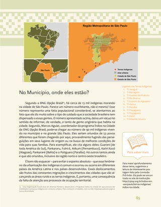 85
No Município, onde eles estão?
Segundo a ONG Opção Brasil14
, há cerca de 13 mil indígenas morando
na cidade de São Paulo. Parece um número exorbitante, não é mesmo? Esse
número representa uma fatia populacional considerável, se atentarmos ao
fato que ele diz muito sobre o tipo de cuidado que a sociedade brasileira tem
dispensado a essas gentes. O número apresentado acima, deixa um vácuo no
sentido de informar, de verdade, o tanto de gente originária que habita na
cidade. Segundo, Marcos Aguiar, coordenador do programa Índios na Cidade
da ONG Opção Brasil, pode-se chegar ao número de 90 mil indígenas viven-
do no município e na grande São Paulo. Eles seriam oriundos de 53 povos
diferentes que foram chegando por aqui, provavelmente fugindo das perse-
guições em seus lugares de origem ou na busca de melhores condições de
vida para suas famílias. Para exemplificar, ele cita alguns deles: Guarani (de
toda América do Sul), Pankararu, Fulni-ô, Atikum (Pernambuco), Kariri-Xocó
(Alagoas), Pankararé (Bahia) e o Potiguara (Paraíba). Há outros tantos ainda
e que são oriundos, inclusive da região norte e centro-oeste brasileiro.
É bom não esquecer – para evitar o espanto absoluto – que esse fenôme-
no da urbanização dos indígenas é comum e ocorreu ou ocorre em diferentes
países da América Latina e nos países desenvolvidos. Esses deslocamentos
são frutos das constantes migrações e crescimentos das cidades que vão al-
cançando as áreas rurais e as terras indígenas. É, portanto, uma consequência
da falta de atenção aos processos de ocupação territorial.
14 Esta Organização Social atua em diversas frentes e desenvolve o Programa Índios na Cidade em que procura dar
visibilidade à presença indígena em contexto urbano. Para conhecer o trabalho, click no link: http://opcaobrasil.org/cul-
tura-e-diversidade/
Legenda das Terras Indígenas:
1. TI Jaraguá
2. TI Barragem
3. TI Guarani do Krukutu
4. TI Rio Branco
5. TI Guarani do Aguapeú
6. TI Itaóca
7. TI Peruíbe
8. TI Piaçaguera
9. TI Piaçaguera
10. TI Itariri
11. TI Ribeirão Silveira
Ilustração:
Ana
Rita
da
Costa
Para saber mais
Para maior aprofundamento
desse tema, sugerimos a
leitura da interessante pos-
tagem feita pela Comissão
Pró-Índio. Ela pode ser encon-
trada no site da instituição:
http://cpisp.org.br/indios-em-
-sao-paulo/terras-indigenas/
indios-na-cidade.
 