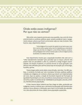 86
Onde estão esses indígenas?
Por que não os vemos?
Não existe uma resposta pronta para essa questão, mas como já vimos
anteriormente as políticas públicas quase sempre penderam para o apaga-
mento dessas culturas que foram se tornando cada vez mais invisíveis. Para
ilustrar, veja o depoimento abaixo:
“Uma indígena foi ao posto de saúde do seu bairro para rece-
ber a vacina contra a gripe suína, mas foi impedida pois a atendente
alegou que ela não era indígena”, conta Chirley Pankará, coordena-
dora pedagógica dos Centros de Educação e Cultura Indígena (CECI)
localizados nas aldeias de São Paulo.
Esse depoimento mostra que a população brasileira não está com o
“olhar devidamente treinado” para perceber que os traços culturais não
podem mais ser percebidos a olho nu, conforme a antiga imagem estere-
otipada. Os tempos mudaram, e é preciso formar as novas gerações com
olhares mais refinados para sairmos desse tipo de situação que constrange,
humilha, oprime.
Passos largos estão sendo dados nessa direção, vale dizer. No ABC pau-
lista, o consórcio formado por sete municípios formulou políticas públicas
voltadas aos indígenas em contexto urbano que devem ser implementadas
até 2020. Aqui na capital, a criação da Secretaria Especial da Promoção da
Igualdade Racial (Sepir), em 2013, reconheceu essas presenças invisíveis e de-
senvolveu ações no sentido de dar visibilidade às produções culturais, artísti-
cas, literárias dessas populações.
O fato mesmo deste material que lhes chega às mãos, produzido por
indígenas, mostra o esforço que a secretaria da educação está fazendo para
oferecer novos olhares e, sobretudo, para inserir na formação dos educado-
res e dos educandos de nossa cidade, essas populações esquecidas.
 