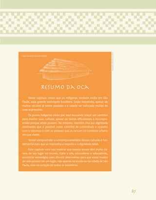 87
Resumo da oca
Neste capítulo vimos que os indígenas também estão em São
Paulo, essa grande metrópole brasileira. Estão resistindo, apesar de
muitos séculos já terem passado e a cidade ter sufocado muitas de
suas expressões.
Os povos indígenas estão por aqui buscando traçar um caminho
para manter suas culturas apesar de tantas dificuldades e incompre-
ensão porque ainda passam. No entanto, mantém viva sua dignidade
mostrando que é possível outro caminho de convivência e respeito
com a natureza e com as pessoas que as cercam no contexto urbano
em que vivem.
Tentar compreender a contemporaneidade dessas culturas é fun-
damental para que se mantenha o respeito e a dignidade delas.
Este capítulo vem nos mostrar que nossos povos têm muita cla-
reza de seu lugar no mundo. Cabe a nós, educadores e educadoras,
encontrar estratégias para discutir alternativas para que esses modos
de vida possam ter um lugar, não apenas na escola ou na cidade de São
Paulo, mas no coração de todos os brasileiros.
Casa do povo Guarani (Opy)
Ilustração:
Ana
Rita
da
Costa
 