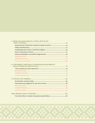 7
3. VISÕES QUE MARCARAM OU A DIFÍCIL ARTE DE SER
“ÍNDIO” NO BRASIL......................................................................................................... 52
Descobrimento? Achamento? Invasão? Invenção? Encontro?..........................................54
Política assimilacionista......................................................................................................57
Confederação dos Tamoios: a resistência indígena...........................................................59
Nasce o romantismo nacional............................................................................................ 61
Advento da República: uma política integracionista........................................................ 64
RESUMO DA OCA............................................................................................................. 66
CRIANDO PIOLHOS...........................................................................................................67
VOCÊ “FALAR” MINHA LÍNGUA?................................................................................................ 68
4. O MOVIMENTO INDÍGENA E OS INDÍGENAS EM MOVIMENTO:
NOVAS FORMAS DE FAZER POLÍTICA......................................................................... 70
“Somos aqueles por quem esperamos”............................................................................74
RESUMO DA OCA..............................................................................................................78
CRIANDO PIOLHOS...........................................................................................................79
UM ÍNDIO EM MINHA CASA.......................................................................................................79
5. POR AQUI TEM TAMBÉM!!!............................................................................................. 82
No Município, onde eles estão?..........................................................................................85
Onde estão esses indígenas? Por que não os vemos?...................................................... 86
RESUMO DA OCA..............................................................................................................87
CRIANDO PIOLHOS.......................................................................................................... 88
SUGESTÃO DE OBRAS...............................................................................................................97
PARA TREINAR OLHOS E CORAÇÕES.............................................................................106
Para treinar olhos e corações: Duas palavras para finalizar............................................108
 