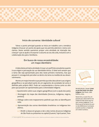 89
Início de conversa: identidade cultural
Talvez o ponto principal quando se inicia um trabalho com a temática
indígena é buscar um ponto de apoio que nos permita adentrar o tema com
clareza. Neste sentido queremos propor uma atividade de interação das
crianças15
que as ajude a incorporar o assunto ao seu dia a dia, inclusive com a
colaboração dos pais e familiares.
Em busca de nossa ancestralidade:
um mapa identitário
A ideia desta primeira atividade é traçar um perfil dos estudantes quanto
à sua origem e percepção de sua identidade étnica. O ideal será sempre que
o tema não seja apresentado para eles neste primeiro momento, mas que
possam ir conseguindo perceber-se dentro do tema na medida de seu desen-
volvimento.
Monte um mapa interativo que permita que eles descubram suas origens
geográficas e se percebam parte de um segmento da sociedade tal como é
definido pelo próprio IBGE. Pode ser surpreendente a forma como se vêm
para que possam ser apresentados para a diversidade indígena.
1) Questionário sobre suas origens geográficas (com a ajuda dos pais);
2) Montagem do mapa das identidades (brancos, indígenas, negros,
pardos);
3) Diálogo sobre este mapeamento pedindo que eles se identifiquem
nele;
4) Apresentação das outras identidades brasileiras: os indígenas bra-
sileiros.
4.1) Dividir a classe em grupos e dar a eles nomes de povos indígenas
de São Paulo ou presentes na capital (Guarani, Tupi-Guarani, Tere-
15 Nossa sugestão vale ser praticada em todas os anos. Caberá ao professor/a adaptar às idades de seus estudantes.
Para saber mais
MUNDURUKU, Daniel. Crôni-
cas de São Paulo: Um olhar
Indígena. São Paulo. Callis
Editora, 2004.
Neste livro, o autor faz um
passeio por vários bairros da
cidade de São Paulo que tra-
zem nomes indígenas. É um
título que já faz parte do acer-
vo das bibliotecas municipais
e pode suscitar a criação de
um roteiro turístico.
 