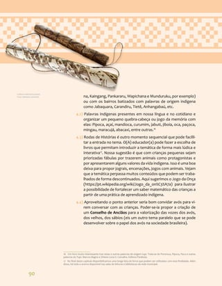 90
na, Kaingang, Pankararu, Wapichana e Munduruku, por exemplo)
ou com os bairros batizados com palavras de origem indígena
como Jabaquara, Carandiru, Tietê, Anhangabaú, etc.
4.2) Palavras indígenas presentes em nossa língua e no cotidiano e
organizar um pequeno quebra-cabeça ou jogo da memória com
elas: Pipoca, açaí, mandioca, curumim, jabuti, jiboia, oca, paçoca,
mingau, maracujá, abacaxi, entre outras.16
4.3) Rodas de Histórias é outro momento sequencial que pode facilli-
tar a entrada no tema. O(A) educador(a) pode fazer a escolha de
livros que permitam introduzir a temática de forma mais lúdica e
interativa17
. Nossa sugestão é que com crianças pequenas sejam
priorizadas fábulas por trazerem animais como protagonistas e
por apresentarem alguns valores da vida indígena. Isso é uma boa
deixa para propor jograis, encenações, jogos com animais. Vejam
que a temática perpassa muitos conteúdos que podem ser traba-
lhados de forma descontinuados. Aqui sugerimos o Jogo da Onça
(https://pt.wikipedia.org/wiki/Jogo_da_on%C3%A7a) para ilustrar
a possibilidade de fortalecer um saber matemático das crianças a
partir de uma prática de aprendizado indígena.
4.4) Aproveitando o ponto anterior seria bom convidar avós para vi-
rem conversar com as crianças. Poder-se-ia propor a criação de
um Conselho de Anciãos para a valorização das vozes dos avós,
dos velhos, dos sábios (eis um outro tema paralelo que se pode
desenvolver sobre o papel dos avós na sociedade brasileira).
16 Um livro muito interessante traz estas e outras palavras de origem tupi. Trata-se de Pororoca, Pipoca, Paca e outras
palavras do Tupi. Marcos Bagno e Orlene Lúcia S. Carvalho. Editora Parábola.
17 No final deste capítulo disponibilizamos uma longa lista de livros que podem ser utilizados com esta finalidade. Além
disso, há todo o acervo disponível nas salas de leituras e bibliotecas da rede municipal.
Cultura material Guarani.
Foto: Adriana Caminitti.
 