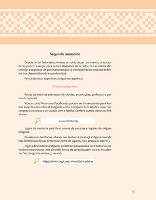91
Segundo momento
Depois de ter feito este primeiro exercício de pertencimento, os educa-
dores podem avançar para outras atividades de acordo com as idades das
crianças e seguindo um planejamento que vá introduzindo o conteúdo de for-
ma mais bem elaborada e aprofundada.
Pensando nisso sugerimos a seguinte sequência:
Crianças pequenas
Rodas de histórias sobretudo de fábulas, encenações, grafismos e pin-
turas corporais.
Vídeos como Moana ou Pocahontas podem ser interessantes para ilus-
trar aspectos das culturas indígenas como o respeito às tradições, o perten-
cimento à natureza e o cuidado com a família. Conferir outros vídeos no link
abaixo:
www.mirim.org
Jogos de memória para fixar nomes de pessoas e lugares de origem
indígena.
Passeios nos territórios urbanos que tenham a presença indígena ou onde
haja lembranças dessas presenças (nome de lugares, ruas, praças ou bairros).
Jogos e brincadeiras indígenas podem ser pesquisados para ilustrar o con-
teúdo e proporcionar uma divertida forma de aprendizagem para os estudan-
tes. Ver o seguinte endereço na web:
https://mirim.org/como-vivem/brincadeiras
 