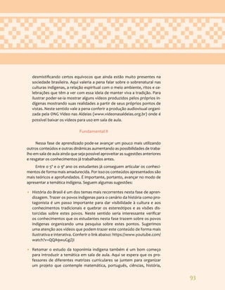 93
desmistificando certos equívocos que ainda estão muito presentes na
sociedade brasileira. Aqui valeria a pena falar sobre o sobrenatural nas
culturas indígenas, a relação espiritual com o meio ambiente, ritos e ce-
lebrações que têm a ver com essa ideia de manter viva a tradição. Para
ilustrar poder-se-ia mostrar alguns vídeos produzidos pelos próprios in-
dígenas mostrando suas realidades a partir de seus próprios pontos de
vistas. Neste sentido vale a pena conferir a produção audiovisual organi-
zada pela ONG Vídeo nas Aldeias (www.videonasaldeias.org.br) onde é
possível baixar os vídeos para uso em sala de aula.
Fundamental II
Nessa fase de aprendizado pode-se avançar um pouco mais utilizando
outros conteúdos e outras dinâmicas aumentando as possibilidades de traba-
lho em sala de aula ainda que seja possível aproveitar as sugestões anteriores
e resgatar os conhecimentos já trabalhados antes.
Entre o 5º e o 9º ano os estudantes já conseguem articular os conheci-
mentos de forma mais amadurecida. Por isso os conteúdos apresentados são
mais teóricos e aprofundados. É importante, portanto, avançar no modo de
apresentar a temática indígena. Seguem algumas sugestões:
• História do Brasil é um dos temas mais recorrentes nesta fase de apren-
dizagem. Trazer os povos indígenas para o cenário da história como pro-
tagonista é um passo importante para dar visibilidade à cultura e aos
conhecimentos tradicionais e quebrar os estereótipos e as visões dis-
torcidas sobre estes povos. Neste sentido seria interessante verificar
os conhecimentos que os estudantes nesta fase trazem sobre os povos
indígenas organizando uma pesquisa sobre estes pontos. Sugerimos
uma atenção aos vídeos que podem trazer este conteúdo de forma mais
ilustrativa e interativa. Conferir o link abaixo: https://www.youtube.com/
watch?v=QQA9wuGgZjI
• Retomar o estudo da toponímia indígena também é um bom começo
para introduzir a temática em sala de aula. Aqui se espera que os pro-
fessores de diferentes matrizes curriculares se juntem para organizar
um projeto que contemple matemática, português, ciências, história,
 