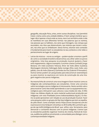 94
geografia, educação física, artes, entre outras disciplinas. Isso permitirá
tratar o tema como uma unidade didática. É bom sempre lembrar que o
lugar não é apenas o local onde se mora, mas é um território onde a vida
se manifesta em suas diferentes formas: nas palavras que os nomina,
nas pessoas que os habitam, nos seres que interagem, nas crenças que
escondem, nos ritos que desenvolvem, nas músicas que tocam e ento-
am, nas artes que os embelezam. Dessa forma, retomar este conteúdo
é fundamental para inserir os estudantes no seu contexto e criar neles o
pertencimento ao lugar de origem;
• Letras de músicas – novas ou antigas – podem ajudar a montar o perfil
de como a sociedade brasileira desenvolveu seu olhar sobre os povos
originários. Uma boa pesquisa na produção musical ajudará a fazer
este mapeamento. Alguns exemplos: Curumim chama Cunhatã (Jorge
Benjor); Um índio (Caetano Veloso); Amor de Índio (Beto Guedes);
Mestiçagem (Antonio Nóbrega); Baila Comigo (Rita Lee); Índio cara
pálida, cara de índio (Djavan); Cachimbo da Paz (Gabriel O Pensador).
Outras tantas podem ser pesquisadas para desconstruir estereótipos
ou para mostrar os equívocos em torno da construção de uma ima-
gem negativa dos povos indígenas;
• Na mesma linha de construir uma nova imagem é bom mostrar como os
indígenas são contemporâneos aos estudantes. Iniciar uma conversa
sobre tecnologia e povos indígenas é interessante. Neste sentido vale a
pena mostrar como eles estão aprendendo a usar os equipamentos tec-
nológicos para reforçarem suas culturas e seus modos de vida. A ONG
Vídeo nas Aldeias dispõe de vasto material audiovisual produzido por
indígenas com esta finalidade (www.indiosnasaldeias.org.br). O mes-
mo se pode apresentar com relação ao uso da produção musical. Fazer
uma pesquisa sobre os grupos de Hip Hop indígena que tem se espalha-
do pelo Brasil. Como exemplo temos https://www.nexojornal.com.br/
expresso/2017/02/16/Quem-s%C3%A3o-os-Br%C3%B4-MCs-primeiro-gru-
po-de-rap-ind%C3%ADgena-do-Brasil que utiliza esta ferramenta para
denunciar o constante descaso com os povos indígenas. Cremos que
os estudantes poderão organizar mostras de cinema, festival de músi-
cas, audiências públicas envolvendo a comunidade para dialogar com a
contemporaneidade indígena.
 