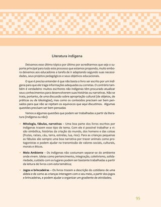 95
Literatura indígena
Deixamos esse último tópico por último por acreditarmos que seja o su-
porte principal para todo este processo que estamos propondo, muito embo-
ra deixemos aos educadores a tarefa de ir adaptando segundo suas necessi-
dades, seus projetos pedagógicos e seus objetivos educacionais.
O que é preciso entender é que não basta o livro ser escrito por um indí-
gena para que ele traga informações adequadas ou corretas. O contrário tam-
bém é verdadeiro: muitos escritores não indígenas têm procurado atualizar
seus conhecimentos para desenvolverem suas histórias ou narrativas. Não se
trata, portanto, de uma discussão sobre apropriação cultural (de objetos, de
práticas ou de ideologias), mas como os conteúdos precisam ser bem pen-
sados para que não se repitam os equívocos que aqui discutimos. Algumas
questões precisam ser bem pensadas
Vamos a algumas questões que podem ser trabalhadas a partir da litera-
tura (indígena ou não):
• Mitologia, fábulas, narrativas – Uma boa parte dos livros escritos por
indígenas trazem esse tipo de tema. Com ele é possível trabalhar a vi-
são simbólica, histórias da criação do mundo, dos homens e das coisas
(frutas, raízes, céu, terra, estrelas, lua, rios). Para as crianças pequenas
as fábulas são sempre uma boa narrativa por trazer animais como pro-
tagonistas e podem ajudar na transmissão de valores sociais, culturais,
morais e éticos.
• Meio Ambiente – Os indígenas não costumam separar-se do ambiente
onde vivem. Ideias como pertencimento, integração, coletivismo, solida-
riedade, cuidado com os lugares podem ser bastante trabalhadas a partir
da leitura de livros com esta temática;
• Jogos e brincadeiras – Os livros trazem a descrição do cotidiano de uma
aldeia e de como as crianças interagem com o seu meio, a partir dos jogos
e brincadeiras, e podem ajudar a organizar um gradiente de atividades;
 